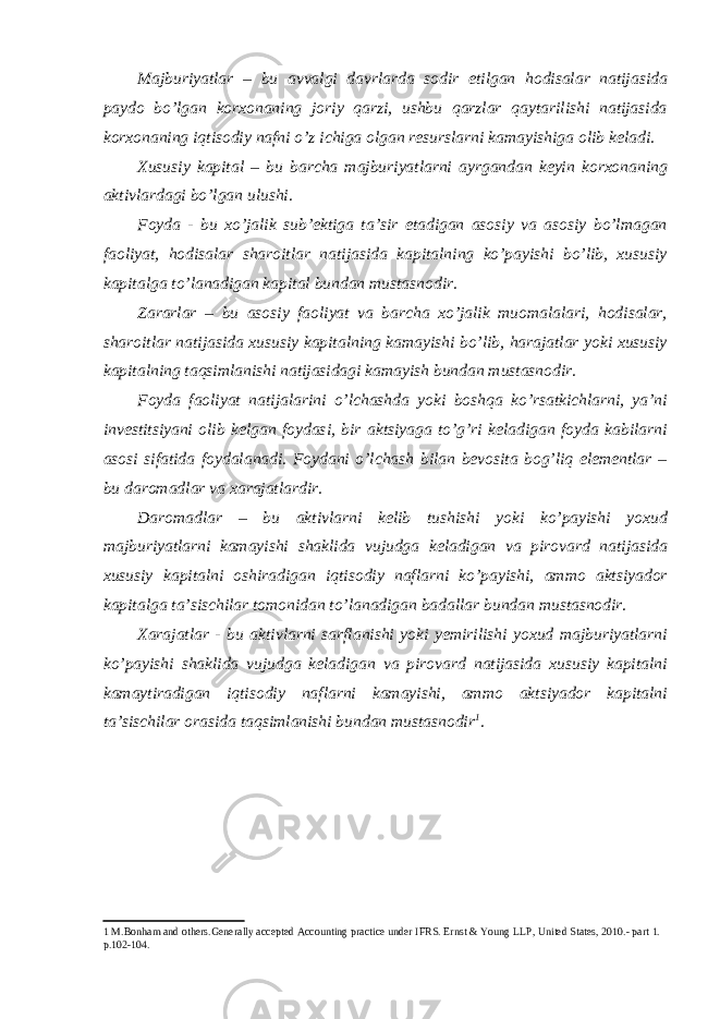 Majburiyatlar – bu avvalgi davrlarda sodir etilgan hodisalar natijasida paydo bo’lgan korxonaning joriy qarzi, ushbu qarzlar qaytarilishi natijasida korxonaning iqtisodiy nafni o’z ichiga olgan resurslarni kamayishiga olib keladi. Xususiy kapital – bu barcha majburiyatlarni ayrgandan keyin korxonaning aktivlardagi bo’lgan ulushi. Foyda - bu xo’jalik sub’ektiga ta’sir etadigan asosiy va asosiy bo’lmagan faoliyat, hodisalar sharoitlar natijasida kapitalning ko’payishi bo’lib, xususiy kapitalga to’lanadigan kapital bundan mustasnodir. Zararlar – bu asosiy faoliyat va barcha xo’jalik muomalalari, hodisalar, sharoitlar natijasida xususiy kapitalning kamayishi bo’lib, harajatlar yoki xususiy kapitalning taqsimlanishi natijasidagi kamayish bundan mustasnodir. Foyda faoliyat natijalarini o’lchashda yoki boshqa ko’rsatkichlarni, ya’ni investitsiyani olib kelgan foydasi, bir aktsiyaga to’g’ri keladigan foyda kabilarni asosi sifatida foydalanadi. Foydani o’lchash bilan bevosita bog’liq elementlar – bu daromadlar va xarajatlardir. Daromadlar – bu aktivlarni kelib tushishi yoki ko’payishi yoxud majburiyatlarni kamayishi shaklida vujudga keladigan va pirovard natijasida xususiy kapitalni oshiradigan iqtisodiy naflarni ko’payishi, ammo aktsiyador kapitalga ta’sischilar tomonidan to’lanadigan badallar bundan mustasnodir. Xarajatlar - bu aktivlarni sarflanishi yoki yemirilishi yoxud majburiyatlarni ko’payishi shaklida vujudga keladigan va pirovard natijasida xususiy kapitalni kamaytiradigan iqtisodiy naflarni kamayishi, ammo aktsiyador kapitalni ta’sischilar orasida taqsimlanishi bundan mustasnodir 1 . 1 M.Bonham and others.Generally accepted Accounting practice under IFRS. Ernst & Young LLP, United States, 2010.- part 1. p.102-104. 