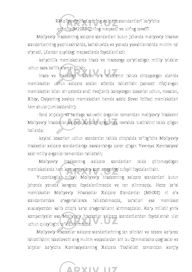 2.Moliyaviy hisobotning xalqaro standartlari bo’yicha qo’mita(MHXSQ)ning maqsadi va uning tavsifi Moliyaviy hisobotning xalqaro standartlari butun jahonda moliyaviy hisobot standartlarining yaqinlashishida, kelishuvida va yanada yaxshilanishida muhim rol o’ynadi. Ulardan quyidagi maqsadlarda foydalaniladi: - ko’pchilik mamlakatlarda hisob va hisobotga qo’yiladigan milliy talablar uchun asos bo’lib xizmat qilish; - hisob va hisobotga nisbatan o’z talablarini ishlab chiqayotgan alohida mamlakatlar uchun xalqaro etalon sifatida ishlatilishi (sanoati rifojlangan mamlakatlar bilan bir qatorda endi rivojlanib borayotgan bozorlar uchun, masalan, Xitoy, Osiyoning boshqa mamlakatlari hamda sobiq Sovet Ittifoqi mamlakatlari ham shular jumlasidandir); - fond birjalari va tartibga soluvchi organlar tomonidan moliyaviy hisobotni Moliyaviy hisobotlar xalqaro standartlariga mos ravishda tuzilishini talab qilgan hollarda; - kapital bozorlari uchun standartlar ishlab chiqishda to’lig’icha Moliyaviy hisobotlar xalqaro standartlariga asoslanishga qaror qilgan Yevropa Komissiyasi kabi milliy organlar tomonidan ishlatishi; - Moliyaviy hisobotning xalqaro standartlari talab qilinmaydigan mamlakatlarda ham kompaniyalarp soni ortganligi tufayli foydalanilishi. Yuqoridagilar tufayli Moliyaviy hisobotning xalqaro standartlari butun jahonda yanada kengroq foydalanilmoqda va tan olinmoqda. Hatto ba’zi mamlakatlar Moliyaviy Hisobotlar Xalqaro Standartlar (MHXS) ni o’z standartlaridek o’zgarishlarsiz ishlatishmoqda, ba’zilari esa mamlakat xususiyatidan kelib chiqib ba’zi o’zgarishlarni kiritmoqdalar. Ko’p millatli yirik kompaniyalar esa Moliyaviy hisobotlar xalqaro standartlaridan foydalanish ular uchun qulayligini ta’kidlashmoqda. Moliyaviy hisobotlar xalqaro standartlarining tan olinishi va tobora ko’proq ishlatilishini isbotlovchi eng muhim voqealardan biri bu Qimmatbaho qog’ozlar va birjalar bo’yicha Komissiyalarning Xalqaro Tashkiloti tomonidan xorijiy 