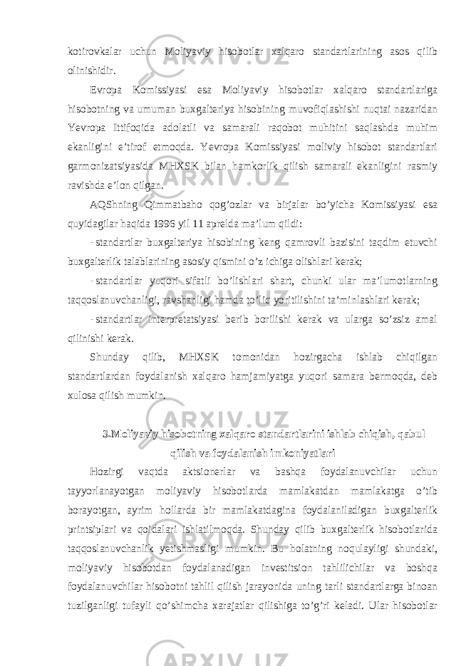 kotirovkalar uchun Moliyaviy hisobotlar xalqaro standartlarining asos qilib olinishidir. Evropa Komissiyasi esa Moliyaviy hisobotlar xalqaro standartlariga hisobotning va umuman buxgalteriya hisobining muvofiqlashishi nuqtai nazaridan Yevropa Ittifoqida adolatli va samarali raqobot muhitini saqlashda muhim ekanligini e’tirof etmoqda. Yevropa Komissiyasi moliviy hisobot standartlari garmonizatsiyasida MHXSK bilan hamkorlik qilish samarali ekanligini rasmiy ravishda e’lon qilgan. AQShning Qimmatbaho qog’ozlar va birjalar bo’yicha Komissiyasi esa quyidagilar haqida 1996 yil 11 aprelda ma’lum qildi: - standartlar buxgalteriya hisobining keng qamrovli bazisini taqdim etuvchi buxgalterlik talablarining asosiy qismini o’z ichiga olishlari kerak; - standartlar yuqori sifatli bo’lishlari shart, chunki ular ma’lumotlarning taqqoslanuvchanligi, ravshanligi hamda to’liq yoritilishini ta’minlashlari kerak; - standartlar interpretatsiyasi berib borilishi kerak va ularga so’zsiz amal qilinishi kerak. Shunday qilib, MHXSK tomonidan hozirgacha ishlab chiqilgan standartlardan foydalanish xalqaro hamjamiyatga yuqori samara bermoqda, deb xulosa qilish mumkin. 3.Moliyaviy hisobotning xalqaro standartlarini ishlab chiqish, qabul qilish va foydalanish imkoniyatlari Hozirgi vaqtda aktsionerlar va bashqa foydalanuvchilar uchun tayyorlanayotgan moliyaviy hisobotlarda mamlakatdan mamlakatga o’tib borayotgan, ayrim hollarda bir mamlakatdagina foydalaniladigan buxgalterlik printsiplari va qoidalari ishlatilmoqda. Shunday qilib buxgalterlik hisobotlarida taqqoslanuvchanlik yetishmasligi mumkin. Bu holatning noqulayligi shundaki, moliyaviy hisobotdan foydalanadigan investitsion tahlilichilar va boshqa foydalanuvchilar hisobotni tahlil qilish jarayonida uning tarli standartlarga binoan tuzilganligi tufayli qo’shimcha xarajatlar qilishiga to’g’ri keladi. Ular hisobotlar 