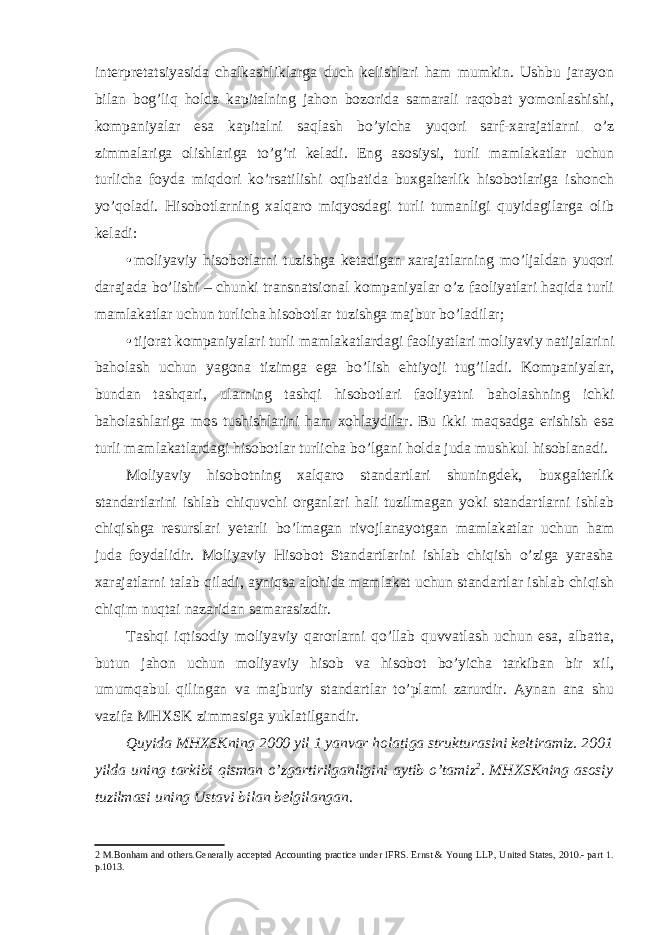 interpretatsiyasida chalkashliklarga duch kelishlari ham mumkin. Ushbu jarayon bilan bog’liq holda kapitalning jahon bozorida samarali raqobat yomonlashishi, kompaniyalar esa kapitalni saqlash bo’yicha yuqori sarf-xarajatlarni o’z zimmalariga olishlariga to’g’ri keladi. Eng asosiysi, turli mamlakatlar uchun turlicha foyda miqdori ko’rsatilishi oqibatida buxgalterlik hisobotlariga ishonch yo’qoladi. Hisobotlarning xalqaro miqyosdagi turli tumanligi quyidagilarga olib keladi: • moliyaviy hisobotlarni tuzishga ketadigan xarajatlarning mo’ljaldan yuqori darajada bo’lishi – chunki transnatsional kompaniyalar o’z faoliyatlari haqida turli mamlakatlar uchun turlicha hisobotlar tuzishga majbur bo’ladilar; • tijorat kompaniyalari turli mamlakatlardagi faoliyatlari moliyaviy natijalarini baholash uchun yagona tizimga ega bo’lish ehtiyoji tug’iladi. Kompaniyalar, bundan tashqari, ularning tashqi hisobotlari faoliyatni baholashning ichki baholashlariga mos tushishlarini ham xohlaydilar. Bu ikki maqsadga erishish esa turli mamlakatlardagi hisobotlar turlicha bo’lgani holda juda mushkul hisoblanadi. Moliyaviy hisobotning xalqaro standartlari shuningdek, buxgalterlik standartlarini ishlab chiquvchi organlari hali tuzilmagan yoki standartlarni ishlab chiqishga resurslari yetarli bo’lmagan rivojlanayotgan mamlakatlar uchun ham juda foydalidir. Moliyaviy Hisobot Standartlarini ishlab chiqish o’ziga yarasha xarajatlarni talab qiladi, ayniqsa alohida mamlakat uchun standartlar ishlab chiqish chiqim nuqtai nazaridan samarasizdir. Tashqi iqtisodiy moliyaviy qarorlarni qo’llab quvvatlash uchun esa, albatta, butun jahon uchun moliyaviy hisob va hisobot bo’yicha tarkiban bir xil, umumqabul qilingan va majburiy standartlar to’plami zarurdir. Aynan ana shu vazifa MHXSK zimmasiga yuklatilgandir. Quyida MHXSKning 2000 yil 1 yanvar holatiga strukturasini keltiramiz. 2001 yilda uning tarkibi qisman o’zgartirilganligini aytib o’tamiz 2 . MHXSKning asosiy tuzilmasi uning Ustavi bilan belgilangan. 2 M.Bonham and others.Generally accepted Accounting practice under IFRS. Ernst & Young LLP, United States, 2010.- part 1. p.1013. 