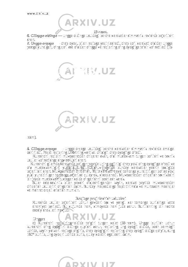 www.arxiv.uz 13-rasm. 6. CHapga-oldinga — ungga-oldinga usuldagi barcha xarakatlar sim metrik ravishda bajarilishi shart. 7. Ungga-orqaga — chap oyoq, bilan raqibga yaqinlashadi, chap qo’l xarakati o’zidan ungga- pastga yunalgan, o’ng qo’l esa o’zidan o’ngga va raqibning o’ng oyog’iga ta’sir ko’rsatiladi (15- rasm). 8. CHapga-orqaga — ungga-orqaga usulidagi barcha xarakatlar sim metrik ravishda amalga oshiriladi. Faqat raqibning URMning ver tikal chizig’i chap oyog’iga o’tadi. Kurashchi raqibini muvozanatdan chiqarar ekan, o’zi mustaxkam turgan bo’lishi va texnik usullar ko’rsatishga shay bo’lishi shart. Kurashchi gilamda xarakatda bo’lgan paytda uning og’irligi chap yoki o’ng oyog’iga o’tadi va o’z mustaxkamligini yuqotib turadi. Olishuv paytida bun day xarakatlar yashin tezligida bajarilishi shart. Muvozanatdan chiqarish, raqib xarakati qaysi tomonga yunaltirilgan bo’lsa yoki yuzi yunaltirilgan tomonga bajarilsa qulayrok, xisoblanadi. Muvozanatdan chi q arish texnikasini bir joyda mustaxkam tuxtagan xolda o’ rganishni boshlash kerak. Bular asta-sekinlik bilan yaxshi o’ zlashtirgandan keyin, xarakat paytida muvozanatdan chi q arish usullarini o’ rganish lozim. Bunday ma qs adlarga fa q at tinimsiz va muntazam mash ql ar va me h nat or q ali erishish mumkin. Ra q ibga ya q inlashish uslublari Kurashda usullar bajarilishi uchun gavdani tez va yengil xar tomonga burilshiga katta a h amiyat beriladi. Bu xujumda h am, ximoyada h am juda zarur. Burilishning bir nechta asosiy shakllari mavjud: Ungga: a) Kurashchi ra q ibining oldida t o’g’ ri turgan x o lat (33-rasm). Ungga burilish uchun kurashchi o’ ng oyo g’ ini oldinga q u y ishi zarur, ra q ibning ung oyo g’ i oldida, bosh barmo g’ i uchida, keyin yelkani ra q ibga o’ girib, chap oyo g’ gini ra q ibning chap oyo g’ i oldiga qo’ yib, sung 180° burilib, ung oyo q ni uchida burib, q ulay xolatni egallashi lozim. 