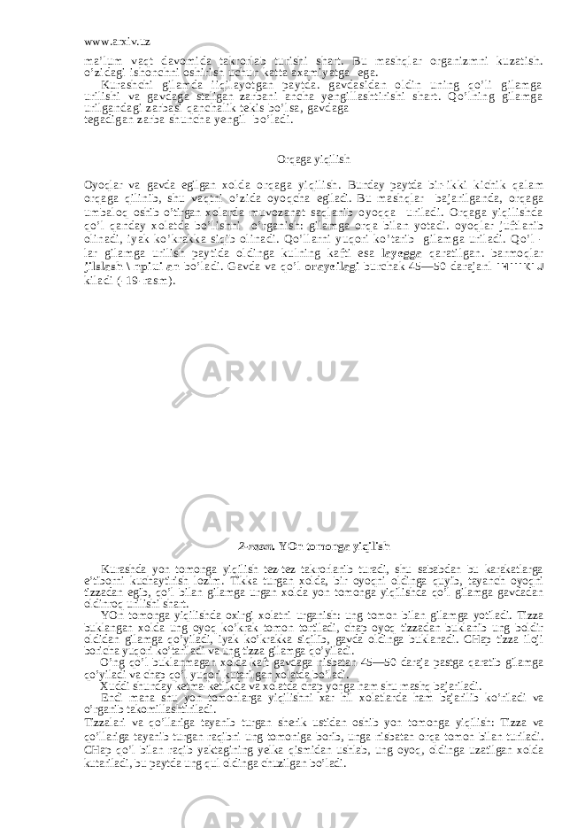 www.arxiv.uz ma’lum vaqt davomida takrorlab turishi shart. Bu mashqlar organizmni kuzatish. o’zidagi ishonchni oshirish uchun katta axamiyatga ega. Kurashchi gilamda iiqilayotgan paytda. gavdasidan oldin uning qo’li gilamga urilishi va gavdaga staligan zarbani ancha yengillashtirishi shart. Qo’lning gilamga urilgandagi zarbasi qanchalik tekis bo’lsa, gavdaga tegadigan zarba shuncha yengil bo’ladi. Orqaga yiqilish Oyoqlar va gavda egilgan xolda orqaga yiqilish. Bunday paytda bir-ikki kichik qalam orqaga qilinib, shu vaqtni o’zida oyoqcha egiladi. Bu mashqlar bajarilganda, orqaga umbaloq oshib o’tirgan xolarda muvozanat saqlanib oyoqqa uriladi. Orqaga yiqilishda qo’l qanday xolatda bo’lishni o’rganish: gilamga orqa bilan yotadi. oyoqlar juftlanib olinadi, iyak ko’krakka siqib olinadi. Qo’llarni yuqori ko’tarib gilamga uriladi. Qo’l - lar gilamga urilish paytida oldinga kulning kafti esa layegga qaratilgan. barmoqlar jilslash \ npiui an bo’ladi. Gavda va qo’l orayeilagi burchak 45—50 darajanl I H I I I K I U kiladi (-19-rasm). 2-rasm. YOn tomonga yiqilish Kurashda yon tomonga yiqilish tez-tez takrorlanib turadi, shu sababdan bu karakatlarga e’tiborni kuchaytirish lozim. Tikka turgan xolda, bir oyoqni oldinga quyib, tayanch oyoqni tizzadan egib, qo’l bilan gilamga urgan xolda yon tomonga yiqilishda qo’l gilamga gavdadan oldinroq urilishi shart. YOn tomonga yiqilishda oxirgi xolatni urganish: ung tomon bilan gilamga yotiladi. Tizza buklangan xolda ung oyoq ko’krak tomon tortiladi, chap oyoq tizzadan buklanib ung boldir oldidan gilamga qo’yiladi, iyak ko’krakka siqilib, gavda oldinga buklanadi. CHap tizza iloji boricha yuqori ko’tariladi va ung tizza gilamga qo’yiladi. O’ng qo’l buklanmagan xolda kaft gavdaga nisbatan 45—50 daraja pastga qaratib gilamga qo’yiladi va chap qo’l yuqori kutarilgan xolatda bo’ladi. Xuddi shunday ketma-ketlikda va x o latda chap yonga h am shu mash q bajariladi. Endi mana shu yon tomonlarga yi q ilishni xar h il x o latlarda h am bajarilib k o’ riladi va o’ rganib takomillashtiriladi. Tizzalari va qo’ llariga tayanib turgan sherik ustidan oshib yon tomonga yi q ilish: Tizza va qo’ llariga tayanib turgan ra q ibni ung tomoniga borib, unga nisbatan or q a tomon bilan turiladi. CHap qo’ l bilan ra q ib yaktagining yelka q ismidan ushlab, ung oyo q , oldinga uzatilgan xolda kutariladi, bu paytda ung q ul oldinga chuzilgan b o’ ladi. 