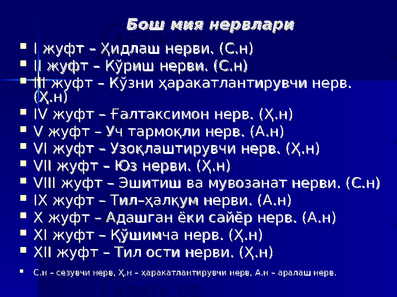 Бош мия нервлариБош мия нервлари  II жуфт жуфт – – Ҳидлаш нерви. (С.н) Ҳидлаш нерви. (С.н)  II II жуфт жуфт –– Кўриш нерви. (С.н) Кўриш нерви. (С.н)  III III жуфт жуфт –– Кўзни ҳаракатлантирувчи нерв. Кўзни ҳаракатлантирувчи нерв. (Ҳ.н)(Ҳ.н)  IV IV жуфт жуфт –– Ғалтаксимон нерв. (Ҳ.н) Ғалтаксимон нерв. (Ҳ.н)  V V жуфт жуфт –– Уч тармоқли нерв. (А.н) Уч тармоқли нерв. (А.н)  VI VI жуфт жуфт –– Узоқлаштирувчи нерв. (Ҳ.н) Узоқлаштирувчи нерв. (Ҳ.н)  VII VII жуфт жуфт –– Юз нерви. (Ҳ.н) Юз нерви. (Ҳ.н)  VIII VIII жуфт жуфт –– Эшитиш ва мувозанат нерви. (С.н) Эшитиш ва мувозанат нерви. (С.н)  IX IX жуфт жуфт –– Тил Тил –– ҳалқум нерви. (А.н)ҳалқум нерви. (А.н)  X X жуфт жуфт –– Адашган ёки сайёр нерв. (А.н) Адашган ёки сайёр нерв. (А.н)  XI XI жуфт жуфт –– Қўшимча нерв. (Ҳ.н) Қўшимча нерв. (Ҳ.н)  XII XII жуфт жуфт –– Тил ости нерви. (Ҳ.н) Тил ости нерви. (Ҳ.н)  С.нС.н – – сезувчи нерв, Ҳ.н сезувчи нерв, Ҳ.н –– ҳаракатлантирувчи нерв, А.н ҳаракатлантирувчи нерв, А.н –– аралаш нерв. аралаш нерв. 