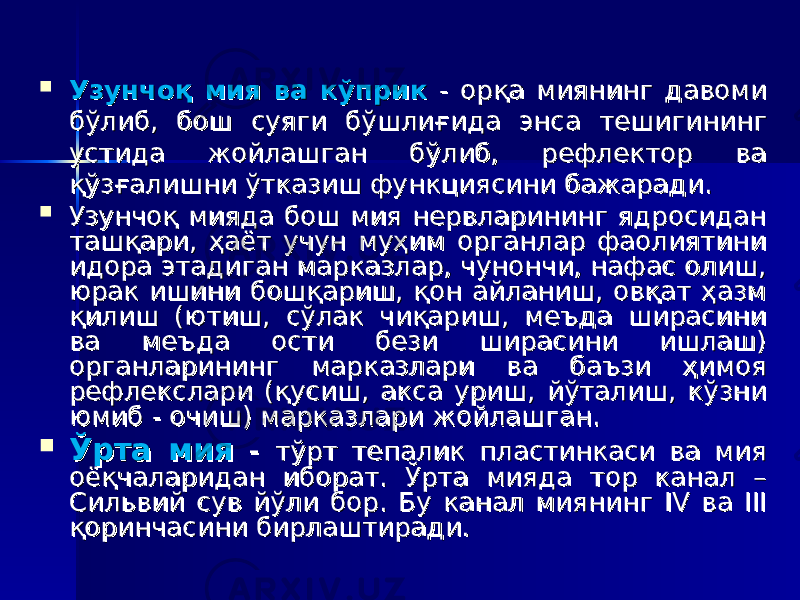  Узунчоқ мия ва кўприкУзунчоқ мия ва кўприк - орқа миянинг давоми - орқа миянинг давоми бўлиб, бош суяги бўшлиғида энса тешигининг бўлиб, бош суяги бўшлиғида энса тешигининг устида жойлашган бўлиб, рефлектор ва устида жойлашган бўлиб, рефлектор ва қўзғалишни ўтказиш функциясини бажаради. қўзғалишни ўтказиш функциясини бажаради.  Узунчоқ мияда бош мия нервларининг ядросидан Узунчоқ мияда бош мия нервларининг ядросидан ташқари, ҳаёт учун муҳим органлар фаолиятини ташқари, ҳаёт учун муҳим органлар фаолиятини идора этадиган марказлар, чунончи, нафас олиш, идора этадиган марказлар, чунончи, нафас олиш, юрак ишини бошқариш, қон айланиш, овқат ҳазм юрак ишини бошқариш, қон айланиш, овқат ҳазм қилиш (ютиш, сўлак чиқариш, меъда ширасини қилиш (ютиш, сўлак чиқариш, меъда ширасини ва меъда ости бези ширасини ишлаш) ва меъда ости бези ширасини ишлаш) органларининг марказлари ва баъзи ҳимоя органларининг марказлари ва баъзи ҳимоя рефлекслари (қусиш, акса уриш, йўталиш, кўзни рефлекслари (қусиш, акса уриш, йўталиш, кўзни юмибюмиб - - очиш) марказлари жойлашган. очиш) марказлари жойлашган.  Ўрта мияЎрта мия - - тўрт тепалик пластинкаси ва мия тўрт тепалик пластинкаси ва мия оёқчаларидан иборат. Ўрта мияда тор канал – оёқчаларидан иборат. Ўрта мияда тор канал – Сильвий сув йўли бор. Бу канал миянинг Сильвий сув йўли бор. Бу канал миянинг IV IV ва ва IIIIII қоринчасини бирлаштиради.қоринчасини бирлаштиради. 