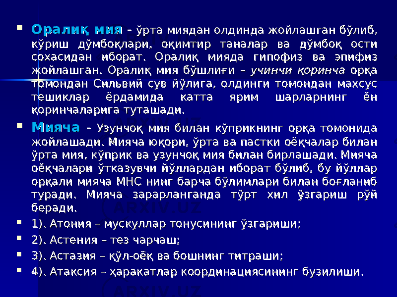  Оралиқ мияОралиқ мия - - ўрта миядан олдинда жойлашган бўлиб, ўрта миядан олдинда жойлашган бўлиб, кўриш дўмбоқлари, оқимтир таналар ва дўмбоқ ости кўриш дўмбоқлари, оқимтир таналар ва дўмбоқ ости сохасидан иборат. Оралиқ мияда гипофиз ва эпифиз сохасидан иборат. Оралиқ мияда гипофиз ва эпифиз жойлашган. Оралиқ мия бўшлиғи жойлашган. Оралиқ мия бўшлиғи – – учинчи қоринча учинчи қоринча орқа орқа томондан Сильвий сув йўлига, олдинги томондан махсус томондан Сильвий сув йўлига, олдинги томондан махсус тешиклар ёрдамида катта ярим шарларнинг ён тешиклар ёрдамида катта ярим шарларнинг ён қоринчаларига туташади. қоринчаларига туташади.  Мияча Мияча -- Узунчоқ мия билан кўприкнинг орқа томонида Узунчоқ мия билан кўприкнинг орқа томонида жойлашади. Мияча юқори, ўрта ва пастки оёқчалар билан жойлашади. Мияча юқори, ўрта ва пастки оёқчалар билан ўрта мия, кўприк ва узунчоқ мия билан бирлашади. Мияча ўрта мия, кўприк ва узунчоқ мия билан бирлашади. Мияча оёқчалари ўтказувчи йўллардан иборат бўлиб, бу йўллар оёқчалари ўтказувчи йўллардан иборат бўлиб, бу йўллар орқали мияча МНС нинг барча бўлимлари билан боғланиб орқали мияча МНС нинг барча бўлимлари билан боғланиб туради. Мияча зарарланганда тўрт хил ўзгариш рўй туради. Мияча зарарланганда тўрт хил ўзгариш рўй беради. беради.  1). Атония1). Атония – – мускуллар тонусининг ўзгариши; мускуллар тонусининг ўзгариши;  2). Астения2). Астения – – тез чарчаш; тез чарчаш;  3). Астазия 3). Астазия – – қўл-оёқ ва бошнинг титраши;қўл-оёқ ва бошнинг титраши;  4). Атаксия 4). Атаксия – – ҳаракатлар координациясининг бузилиши.ҳаракатлар координациясининг бузилиши. 