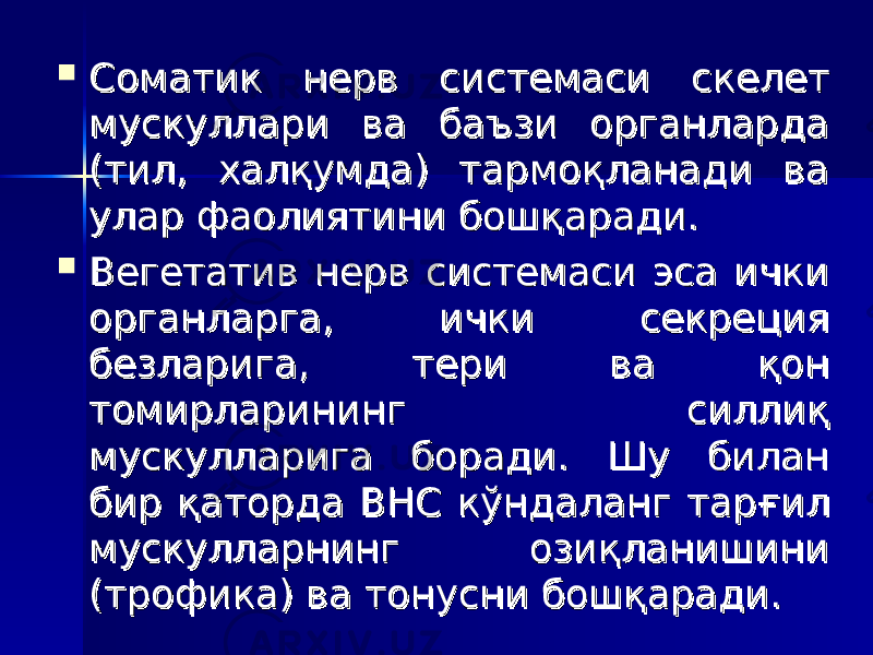  Соматик нерв системаси скелет Соматик нерв системаси скелет мускуллари ва баъзи органларда мускуллари ва баъзи органларда (тил, халқумда) тармоқланади ва (тил, халқумда) тармоқланади ва улар фаолиятини бошқаради. улар фаолиятини бошқаради.  Вегетатив нерв системаси эса ички Вегетатив нерв системаси эса ички органларга, ички секреция органларга, ички секреция безларига, тери ва қон безларига, тери ва қон томирларининг силлиқ томирларининг силлиқ мускулларига боради. Шу билан мускулларига боради. Шу билан бир қаторда ВНС кўндаланг тарбир қаторда ВНС кўндаланг тар ғғ ил ил мускулларнинг озиқланишини мускулларнинг озиқланишини (трофика) ва тонусни бошқаради.(трофика) ва тонусни бошқаради. 