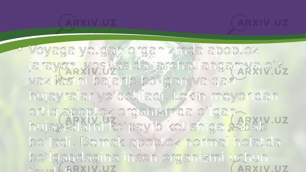 • Voyaga yetgan organizmda apoptoz jarayoni vositasida jarohatlangan va o’z vazifasini bajarib bo’lgan va qari hujayralar yo’qotiladi. Lekin meyoridan ortiq apoptoz organizmda o’lgan hujayralarni ko’payib ketishiga sabab bo’ladi. Demak apoptoz normal holatda bo’lgandagina inson organizmi uchun foydali. 