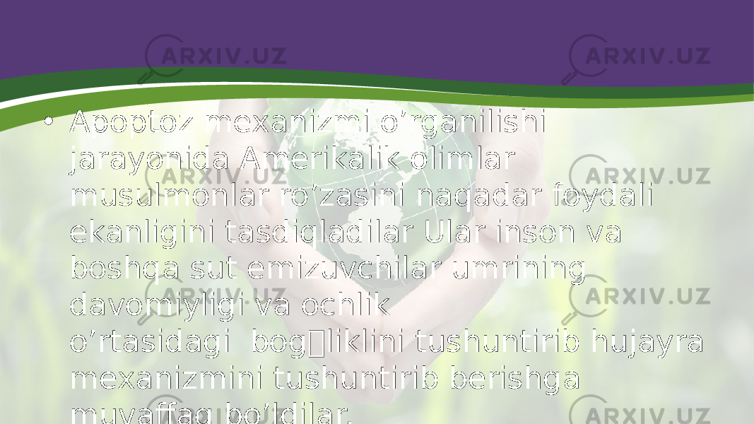 • Apoptoz mexanizmi o’rganilishi jarayonida Amerikalik olimlar musulmonlar ro’zasini naqadar foydali ekanligini tasdiqladilar Ular inson va boshqa sut emizuvchilar umrining davomiyligi va ochlik o’rtasidagi  bog&#146;liklini tushuntirib hujayra mexanizmini tushuntirib berishga muvaffaq bo’ldilar. 