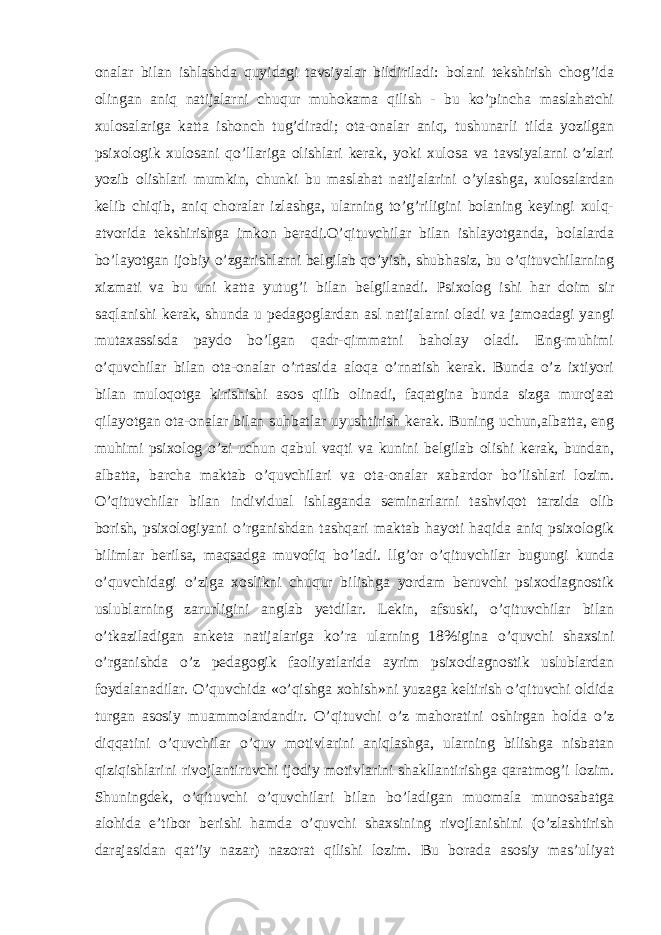 onalar bilan ishlashda quyidagi tavsiyalar bildiriladi: bolani tekshirish chog’ida olingan aniq natijalarni chuqur muhokama qilish - bu ko’pincha maslahatchi xulosalariga katta ishonch tug’diradi; ota-onalar aniq, tushunarli tilda yozilgan psixologik xulosani qo’llariga olishlari kerak, yoki xulosa va tavsiyalarni o’zlari yozib olishlari mumkin, chunki bu maslahat natijalarini o’ylashga, xulosalardan kelib chiqib, aniq choralar izlashga, ularning to’g’riligini bolaning keyingi xulq- atvorida tekshirishga imkon beradi.O’qituvchilar bilan ishlayotganda, bolalarda bo’layotgan ijobiy o’zgarishlarni belgilab qo’yish, shubhasiz, bu o’qituvchilarning xizmati va bu uni katta yutug’i bilan belgilanadi. Psixolog ishi har doim sir saqlanishi kerak, shunda u pedagoglardan asl natijalarni oladi va jamoadagi yangi mutaxassisda paydo bo’lgan qadr-qimmatni baholay oladi. Eng-muhimi o’quvchilar bilan ota-onalar o’rtasida aloqa o’rnatish kerak. Bunda o’z ixtiyori bilan muloqotga kirishishi asos qilib olinadi, faqatgina bunda sizga murojaat qilayotgan ota-onalar bilan suhbatlar uyushtirish kerak. Buning uchun,albatta, eng muhimi psixolog o’zi uchun qabul vaqti va kunini belgilab olishi kerak, bundan, albatta, barcha maktab o’quvchilari va ota-onalar xabardor bo’lishlari lozim. O’qituvchilar bilan individual ishlaganda seminarlarni tashviqot tarzida olib borish, psixologiyani o’rganishdan tashqari maktab hayoti haqida aniq psixologik bilimlar berilsa, maqsadga muvofiq bo’ladi. llg’or o’qituvchilar bugungi kunda o’quvchidagi o’ziga xoslikni chuqur bilishga yordam beruvchi psixodiagnostik uslublarning zarurligini anglab yetdilar. Lekin, afsuski, o’qituvchilar bilan o’tkaziladigan anketa natijalariga ko’ra ularning 18%igina o’quvchi shaxsini o’rganishda o’z pedagogik faoliyatlarida ayrim psixodiagnostik uslublardan foydalanadilar. O’quvchida «o’qishga xohish»ni yuzaga keltirish o’qituvchi oldida turgan asosiy muammolardandir. O’qituvchi o’z mahoratini oshirgan holda o’z diqqatini o’quvchilar o’quv motivlarini aniqlashga, ularning bilishga nisbatan qiziqishlarini rivojlantiruvchi ijodiy motivlarini shakllantirishga qaratmog’i lozim. Shuningdek, o’qituvchi o’quvchilari bilan bo’ladigan muomala munosabatga alohida e’tibor berishi hamda o’quvchi shaxsining rivojlanishini (o’zlashtirish darajasidan qat’iy nazar) nazorat qilishi lozim. Bu borada asosiy mas’uliyat 