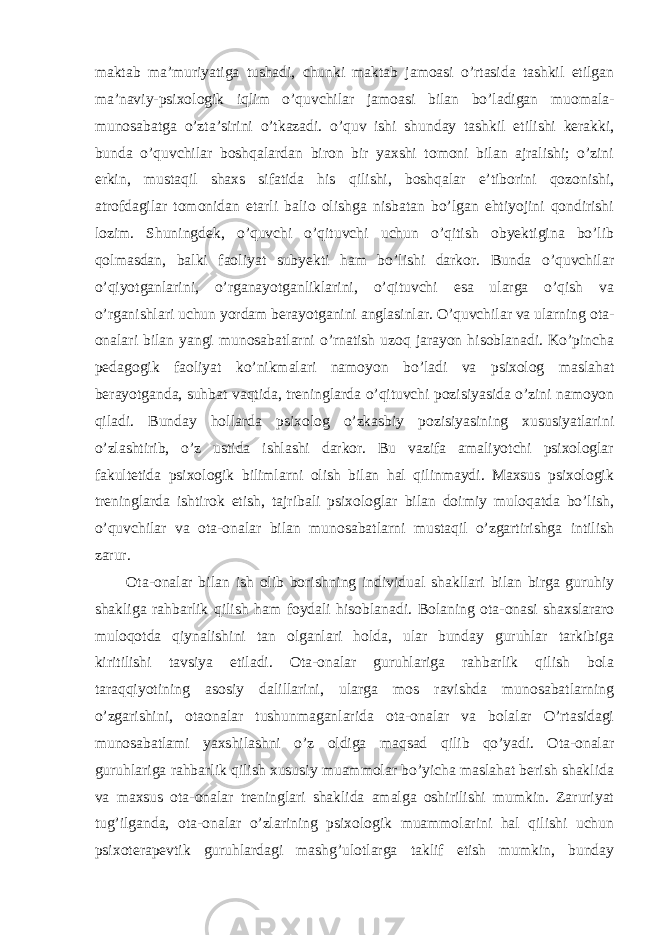 maktab ma’muriyatiga tushadi, chunki maktab jamoasi o’rtasida tashkil etilgan ma’naviy-psixologik iqlim o’quvchilar jamoasi bilan bo’ladigan muomala- munosabatga o’zta’sirini o’tkazadi. o’quv ishi shunday tashkil etilishi kerakki, bunda o’quvchilar boshqalardan biron bir yaxshi tomoni bilan ajralishi; o’zini erkin, mustaqil shaxs sifatida his qilishi, boshqalar e’tiborini qozonishi, atrofdagilar tomonidan etarli balio olishga nisbatan bo’lgan ehtiyojini qondirishi lozim. Shuningdek, o’quvchi o’qituvchi uchun o’qitish obyektigina bo’lib qolmasdan, balki faoliyat subyekti ham bo’lishi darkor. Bunda o’quvchilar o’qiyotganlarini, o’rganayotganliklarini, o’qituvchi esa ularga o’qish va o’rganishlari uchun yordam berayotganini anglasinlar. O’quvchilar va ularning ota- onalari bilan yangi munosabatlarni o’rnatish uzoq jarayon hisoblanadi. Ko’pincha pedagogik faoliyat ko’nikmalari namoyon bo’ladi va psixolog maslahat berayotganda, suhbat vaqtida, treninglarda o’qituvchi pozisiyasida o’zini namoyon qiladi. Bunday hollarda psixolog o’zkasbiy pozisiyasining xususiyatlarini o’zlashtirib, o’z ustida ishlashi darkor. Bu vazifa amaliyotchi psixologlar fakultetida psixologik bilimlarni olish bilan hal qilinmaydi. Maxsus psixologik treninglarda ishtirok etish, tajribali psixologlar bilan doimiy muloqatda bo’lish, o’quvchilar va ota-onalar bilan munosabatlarni mustaqil o’zgartirishga intilish zarur. Ota-onalar bilan ish olib borishning individual shakllari bilan birga guruhiy shakliga rahbarlik qilish ham foydali hisoblanadi. Bolaning ota-onasi shaxslararo muloqotda qiynalishini tan olganlari holda, ular bunday guruhlar tarkibiga kiritilishi tavsiya etiladi. Ota-onalar guruhlariga rahbarlik qilish bola taraqqiyotining asosiy dalillarini, ularga mos ravishda munosabatlarning o’zgarishini, otaonalar tushunmaganlarida ota-onalar va bolalar O’rtasidagi munosabatlami yaxshilashni o’z oldiga maqsad qilib qo’yadi. Ota-onalar guruhlariga rahbarlik qilish xususiy muammolar bo’yicha maslahat berish shaklida va maxsus ota-onalar treninglari shaklida amalga oshirilishi mumkin. Zaruriyat tug’ilganda, ota-onalar o’zlarining psixologik muammolarini hal qilishi uchun psixoterapevtik guruhlardagi mashg’ulotlarga taklif etish mumkin, bunday 