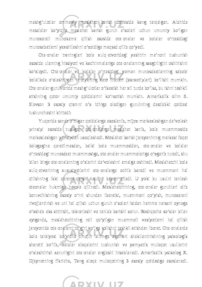 mashg’ulotlar ommaviy maslahat berish doirasida keng tarqalgan. Alohida masalalar bo’yicha maslahat berish guruh a’zolari uchun umumiy bo’lgan munozarali muhokama qilish asosida ota-onalar va bolalar o’rtasidagi munosabatlami yaxshilashni o’zoldiga maqsad qilib qo’yadi. Ota-onalar treninglari bola xulq-atvoridagi yashirin ma’noni tushunish asosida ulaming hissiyoti va kechinmalariga ota-onalarning sezgirligini oshirishni ko’zlaydi. Ota-onalar va bolalar o’rtasidagi yomon munosabatlarning sababi bolalikda o’zlashtirgan tarbiyaning xato illatlari (stereotiplari) bo’lishi mumkin. Ota-onalar guruhlarida mashg’ulotlar o’tkazish har xil turda bo’lsa, bu ishni tashkil etishning qator umumiy qoidalarini ko’rsatish mumkin. Amerikalik olim S. Slavson 3 asosiy qismni o’z ichiga oladigan guruhning dastlabki qoidasi tushunchasini kiritadi: Yuqorida sanab o’tilgan qoidalarga asoslanib, mijoz-markazlashgan da’volash prinsipi asosida tuzilgan ota-onalarga maslahat berib, bola muammosida markazlashgan prinsipdan uzoqlashadi. Maslahat berish jarayonining markazi faqat bolagagina qaratilmasdan, balki bola muammosidan, ota-onalar va bolalar o’rtasidagi munosabat muammosiga, ota onalar muammolariga o’zgarib turadi, shu bilan birga ota-onalarning o’zlarini da’volashni amalga oshiradi. Maslahatchi bola xulq-atvorining xususiyatlarini ota-onalarga ochib beradi va muammoni hal qilishning ikki qarama-qarshi usulini bayon qiladi. U yoki bu usulni tanlash otaonalar hukmiga havola qilinadi. Maslahatchining, ota-onalar guruhlari olib boruvchisining asosiy o’rni shundan iboratki, muammoni qo’yish, munozarani rivojlantirish va uni hal qilish uchun guruh a’zolari izidan hamma narsani oynaga o’xshab aks ettirishi, takrorlashi va tanlab berishi zarur. Boshqacha so’zlar bilan aytganda, maslahatchining roli qo’yilgan muammoli vaziyatlami hal qilish jarayonida ota-onalarni to’g’ri yo’lga solishni tashkil etishdan iborat. Ota-onalarda bola tarbiyasi bo’yicha chuqur bilimga egalikni shakllantirishning psixologik sharoiti bo’lib, bolalar aloqalarini tushunish va yempatik muloqot usullarini o’zlashtirish zarurligini ota-onalar anglashi hisoblanadi. Amerikalik psixolog X. Djaynotning fikricha, Teng aloqa muloqotning 3 asosiy qoidasiga asoslanadi. 