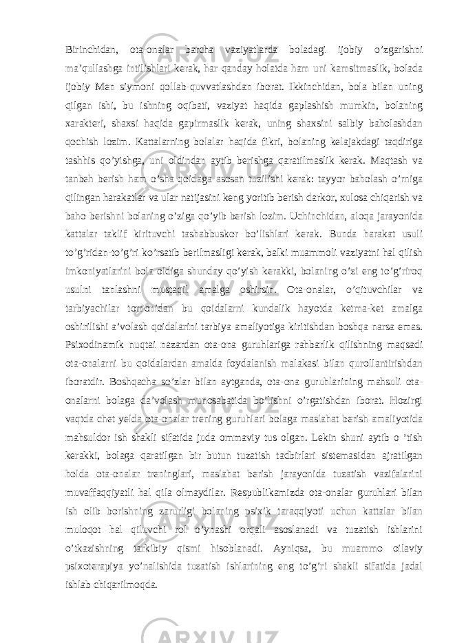 Birinchidan, ota-onalar barcha vaziyatlarda boladagi ijobiy o’zgarishni ma’qullashga intilishlari kerak, har qanday holatda ham uni kamsitmaslik, bolada ijobiy Men siymoni qollab-quvvatlashdan iborat. Ikkinchidan, bola bilan uning qilgan ishi, bu ishning oqibati, vaziyat haqida gaplashish mumkin, bolaning xarakteri, shaxsi haqida gapirmaslik kerak, uning shaxsini salbiy baholashdan qochish lozim. Kattalarning bolalar haqida fikri, bolaning kelajakdagi taqdiriga tashhis qo’yishga, uni oldindan aytib berishga qaratilmaslik kerak. Maqtash va tanbeh berish ham o’sha qoidaga asosan tuzilishi kerak: tayyor baholash o’rniga qilingan harakatlar va ular natijasini keng yoritib berish darkor, xulosa chiqarish va baho berishni bolaning o’ziga qo’yib berish lozim. Uchinchidan, aloqa jarayonida kattalar taklif kirituvchi tashabbuskor bo’lishlari kerak. Bunda harakat usuli to’g’ridan-to’g’ri ko’rsatib berilmasligi kerak, balki muammoli vaziyatni hal qilish imkoniyatlarini bola oldiga shunday qo’yish kerakki, bolaning o’zi eng to’g’riroq usulni tanlashni mustaqil amalga oshirsin. Ota-onalar, o’qituvchilar va tarbiyachilar tomonidan bu qoidalarni kundalik hayotda ketma-ket amalga oshirilishi a’volash qoidalarini tarbiya amaliyotiga kiritishdan boshqa narsa emas. Psixodinamik nuqtai nazardan ota-ona guruhlariga rahbarlik qilishning maqsadi ota-onalarni bu qoidalardan amalda foydalanish malakasi bilan qurollantirishdan iboratdir. Boshqacha so’zlar bilan aytganda, ota-ona guruhlarining mahsuli ota- onalarni bolaga da’volash munosabatida bo’lishni o’rgatishdan iborat. Hozirgi vaqtda chet yelda ota-onalar trening guruhlari bolaga maslahat berish amaliyotida mahsuldor ish shakli sifatida juda ommaviy tus olgan. Lekin shuni aytib o ‘tish kerakki, bolaga qaratilgan bir butun tuzatish tadbirlari sistemasidan ajratilgan holda ota-onalar treninglari, maslahat berish jarayonida tuzatish vazifalarini muvaffaqqiyatli hal qila olmaydilar. Respublikamizda ota-onalar guruhlari bilan ish olib borishning zarurligi bolaning psixik taraqqiyoti uchun kattalar bilan muloqot hal qiluvchi rol o’ynashi orqali asoslanadi va tuzatish ishlarini o’tkazishning tarkibiy qismi hisoblanadi. Ayniqsa, bu muammo oilaviy psixoterapiya yo’nalishida tuzatish ishlarining eng to’g’ri shakli sifatida jadal ishlab chiqarilmoqda. 