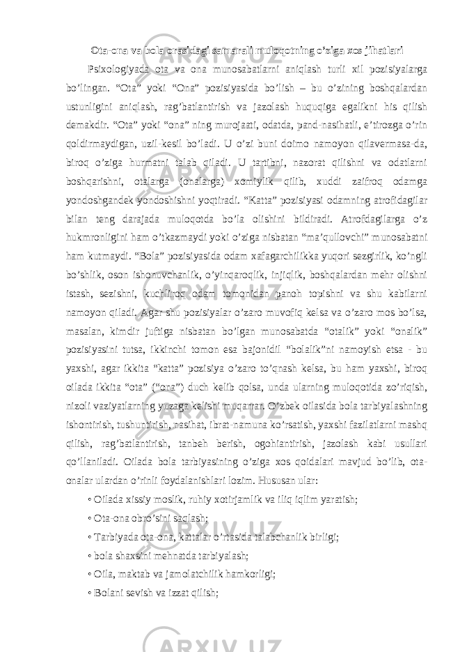 Ota-ona va bola orasidagi samarali muloqotning o’ziga xos jihatlari Psixologiyada ota va ona munosabatlarni aniqlash turli xil pozisiyalarga bo’lingan. “Ota” yoki “Ona” pozisiyasida bo’lish – bu o’zining boshqalardan ustunligini aniqlash, rag’batlantirish va jazolash huquqiga egalikni his qilish demakdir. “Ota” yoki “ona” ning murojaati, odatda, pand-nasihatli, e’tirozga o’rin qoldirmaydigan, uzil-kesil bo’ladi. U o’zi buni doimo namoyon qilavermasa-da, biroq o’ziga hurmatni talab qiladi. U tartibni, nazorat qilishni va odatlarni boshqarishni, otalarga (onalarga) xomiylik qilib, xuddi zaifroq odamga yondoshgandek yondoshishni yoqtiradi. “Katta” pozisiyasi odamning atrofidagilar bilan teng darajada muloqotda bo’la olishini bildiradi. Atrofdagilarga o’z hukmronligini ham o’tkazmaydi yoki o’ziga nisbatan “ma’qullovchi” munosabatni ham kutmaydi. “Bola” pozisiyasida odam xafagarchilikka yuqori sezgirlik, ko’ngli bo’shlik, oson ishonuvchanlik, o’yinqaroqlik, injiqlik, boshqalardan mehr olishni istash, sezishni, kuchliroq odam tomonidan panoh topishni va shu kabilarni namoyon qiladi. Agar shu pozisiyalar o’zaro muvofiq kelsa va o’zaro mos bo’lsa, masalan, kimdir juftiga nisbatan bo’lgan munosabatda “otalik” yoki “onalik” pozisiyasini tutsa, ikkinchi tomon esa bajonidil “bolalik”ni namoyish etsa - bu yaxshi, agar ikkita “katta” pozisiya o’zaro to’qnash kelsa, bu ham yaxshi, biroq oilada ikkita “ota” (“ona”) duch kelib qolsa, unda ularning muloqotida zo’riqish, nizoli vaziyatlarning yuzaga kelishi muqarrar. O’zbek oilasida bola tarbiyalashning ishontirish, tushuntirish, nasihat, ibrat-namuna ko’rsatish, yaxshi fazilatlarni mashq qilish, rag’batlantirish, tanbeh berish, ogohiantirish, jazolash kabi usullari qo’llaniladi. Oilada bola tarbiyasining o’ziga xos qoidalari mavjud bo’lib, ota- onalar ulardan o’rinli foydalanishlari lozim. Hususan ular: • Oilada xissiy moslik, ruhiy xotirjamlik va iliq iqlim yaratish; • Ota-ona obro’sini saqlash; • Tarbiyada ota-ona, kattalar o’rtasida talabchanlik birligi; • bola shaxsini mehnatda tarbiyalash; • Oila, maktab va jamolatchilik hamkorligi; • Bolani sevish va izzat qilish; 