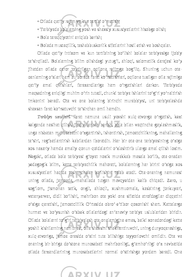 • Oilada qat’iy rejim va kun tartibi o’rnatish; • Tarbiyada bolalaming yosh va shaxsiy xususiyatlarini hisobga olish; • Bola taraqqiyotini aniqlab berish; • Bolada mustaqillik, tashabbuskorlik sifatlarini hosil etish va boshqalar. Oilada qat’iy intizom va kun tartibining bo’lishi bolalar tarbiyasiga ijobiy ta’sirqiladi. Bolalarning bilim olishdagi yutug’i, ahloqi, salomatlik darajasi ko’p jihatdan oilada qaror toptirilgan oqilona rejimga bog’liq. Shuning uchun ota- oanlaming o’zlari ham bu borada ibrat ko’rsatishlari, oqilona tuzilgan oila rejimiga qat’iy amal qilishlari, farazandlariga ham o’rgatishlari darkor. Tarbiyada maqsadning aniqligi muhim o’rin tutadi, chunki tarbiya ishlarini to’g’ri yo’naltirish imkonini beradi. Ota va ona bolaning birinchi murabbiysi, uni tarbiyalashda shaxsan ibrat ko’rsatuvchi ta’sirchan omil hamdir. Tarbiya usullari. Ibrat namuna usuli yaxshi xulq-atvorga o’rgatish, kezi kelganda nasihat qilish, jiddiy tanbeh berish, bola bilan vaqtincha gaplashmaslik, unga nisbatan munosabatni o’zgartirish, ishontirish, jamoatchilikning, mahallaning ta’siri, rag’batlantirish kabilardan iboratdir. Har bir ota-ona tarbiyasining o’ziga xos nazariy hamda amaliy qonun-qoidalarini o’zlashtirib ularga amal qilish lozim. Negaki, oilada bola tarbiyasi g’oyat nozik murakkab masala bo’lib, ota-onadan pedagogik bilim, katta tarbiyachilik mahorati, bolalarning har birini o’ziga xos xususiyatlari haqida tushunchalar bo’lishini talab etadi. Ota-onaning namunasi uning oilada, jamoada, mahallada tutgan mavqyeidan kelib chiqadi. Zero, u sog’lom, jismonan tetik, ongli, ahloqli, xushmuomala, kasbining jonkuyari, vatanparvar, didli bo’lishi, mehribon ota yoki ona sifatida atrofdagilar diqqatini o’ziga qaratishi, jamoat c liilik O’rtasida obro’-e’tibor qozonishi shart. Kattalarga hurmat va bo’ysunish o’zbek oilalaridagi an’anaviy tarbiya uslublaridan biridir. Oilada bolalarni to’g’ri tarbiyalash ota-onalamigina emas, balki xonadondagi katta yoshli kishilarning namunasi, oila shaxsini shakllantiruvchi, uning dunyoqarashiga, xulq-atvoriga, jamoa orasida o’zini tuta bilishiga tayyorlovchi omildir. Ota va onaning bir-biriga do’stona munosabati mehribonligi, g’amho’rligi o’z navbatida oilada farzandlarining munosabatlarini normal o’stirishga yordam beradi. Ona 