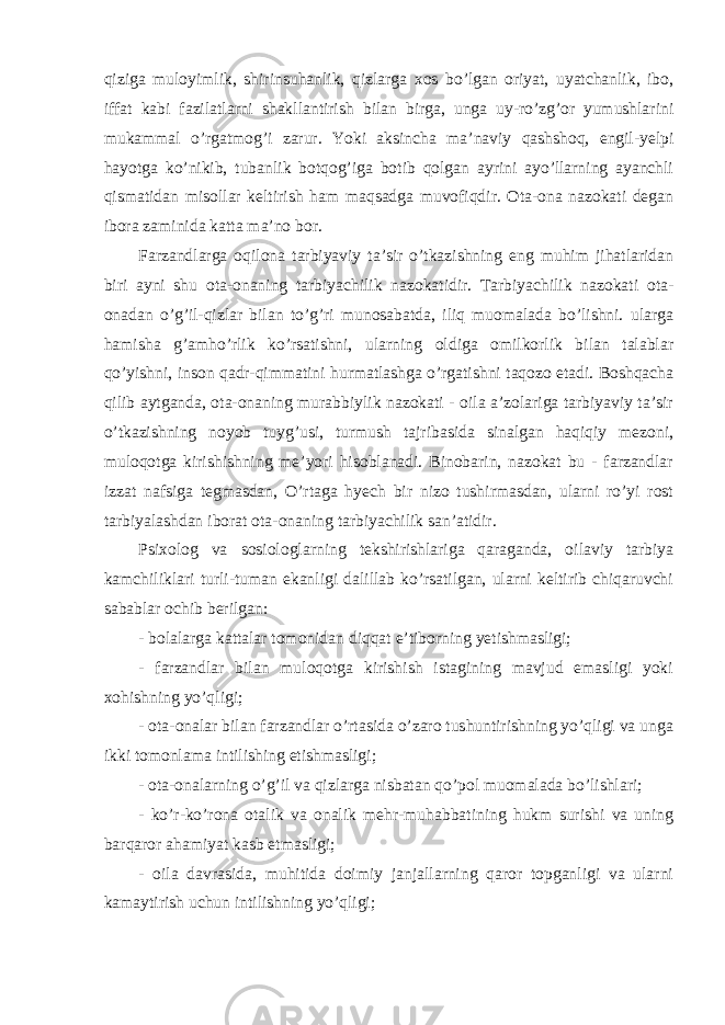 qiziga muloyimlik, shirinsuhanlik, qizlarga xos bo’lgan oriyat, uyatchanlik, ibo, iffat kabi fazilatlarni shakllantirish bilan birga, unga uy-ro’zg’or yumushlarini mukammal o’rgatmog’i zarur. Yoki aksincha ma’naviy qashshoq, engil-yelpi hayotga ko’nikib, tubanlik botqog’iga botib qolgan ayrini ayo’llarning ayanchli qismatidan misollar keltirish ham maqsadga muvofiqdir. Ota-ona nazokati degan ibora zaminida katta ma’no bor. Farzandlarga oqilona tarbiyaviy ta’sir o’tkazishning eng muhim jihatlaridan biri ayni shu ota-onaning tarbiyachilik nazokatidir. Tarbiyachilik nazokati ota- onadan o’g’il-qizlar bilan to’g’ri munosabatda, iliq muomalada bo’lishni. ularga hamisha g’amho’rlik ko’rsatishni, ularning oldiga omilkorlik bilan talablar qo’yishni, inson qadr-qimmatini hurmatlashga o’rgatishni taqozo etadi. Boshqacha qilib aytganda, ota-onaning murabbiylik nazokati - oila a’zolariga tarbiyaviy ta’sir o’tkazishning noyob tuyg’usi, turmush tajribasida sinalgan haqiqiy mezoni, muloqotga kirishishning me’yori hisoblanadi. Binobarin, nazokat bu - farzandlar izzat nafsiga tegmasdan, O’rtaga hyech bir nizo tushirmasdan, ularni ro’yi rost tarbiyalashdan iborat ota-onaning tarbiyachilik san’atidir. Psixolog va sosiologlarning tekshirishlariga qaraganda, oilaviy tarbiya kamchiliklari turli-tuman ekanligi dalillab ko’rsatilgan, ularni keltirib chiqaruvchi sabablar ochib berilgan: - bolalarga kattalar tomonidan diqqat e’tiborning yetishmasligi; - farzandlar bilan muloqotga kirishish istagining mavjud emasligi yoki xohishning yo’qligi; - ota-onalar bilan farzandlar o’rtasida o’zaro tushuntirishning yo’qligi va unga ikki tomonlama intilishing etishmasligi; - ota-onalarning o’g’il va qizlarga nisbatan qo’pol muomalada bo’lishlari; - ko’r-ko’rona otalik va onalik mehr-muhabbatining hukm surishi va uning barqaror ahamiyat kasb etmasligi; - oila davrasida, muhitida doimiy janjallarning qaror topganligi va ularni kamaytirish uchun intilishning yo’qligi; 