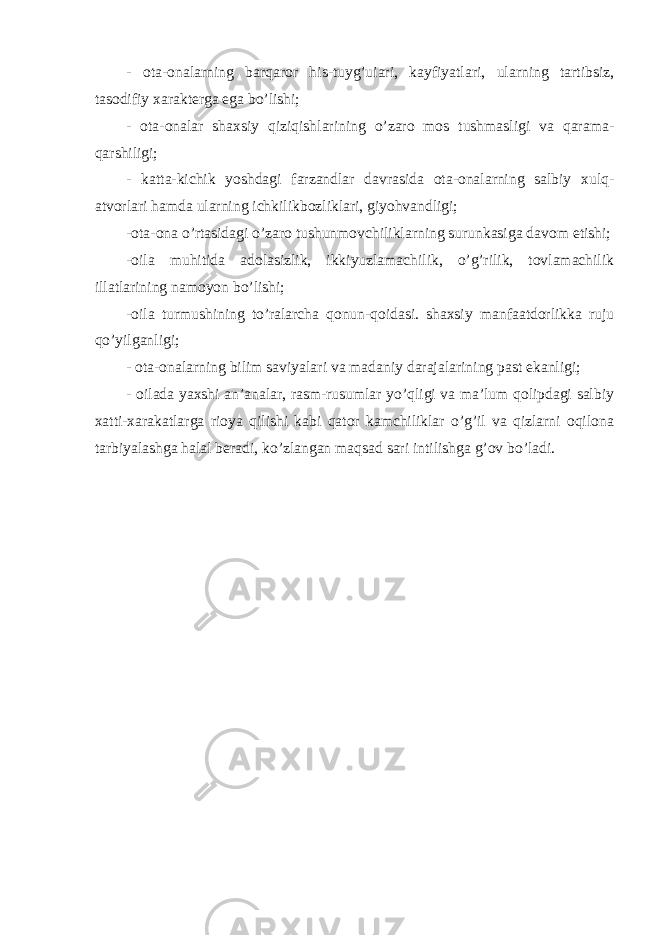 - ota-onalarning barqaror his-tuyg’uiari, kayfiyatlari, ularning tartibsiz, tasodifiy xarakterga ega bo’lishi; - ota-onalar shaxsiy qiziqishlarining o’zaro mos tushmasligi va qarama- qarshiligi; - katta-kichik yoshdagi farzandlar davrasida ota-onalarning salbiy xulq- atvorlari hamda ularning ichkilikbozliklari, giyohvandligi; -ota-ona o’rtasidagi o’zaro tushunmovchiliklarning surunkasiga davom etishi; -oila muhitida adolasizlik, ikkiyuzlamachilik, o’g’rilik, tovlamachilik illatlarining namoyon bo’lishi; -oila turmushining to’ralarcha qonun-qoidasi. shaxsiy manfaatdorlikka ruju qo’yilganligi; - ota-onalarning bilim saviyalari va madaniy darajalarining past ekanligi; - oilada yaxshi an’analar, rasm-rusumlar yo’qligi va ma’lum qolipdagi salbiy xatti-xarakatlarga rioya qilishi kabi qator kamchiliklar o’g’il va qizlarni oqilona tarbiyalashga halal beradi, ko’zlangan maqsad sari intilishga g’ov bo’ladi. 