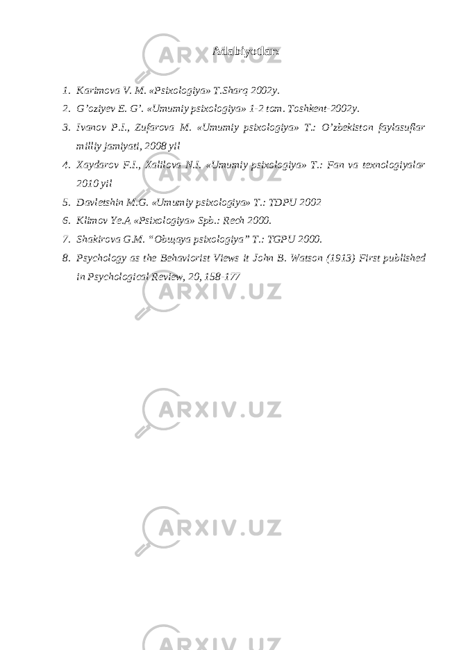 Adabiyotlar: 1. Karimova V. M. «Psixologiya» T.Sharq 2002y. 2. G’oziyev E. G’. «Umumiy psixologiya» 1-2 tom. Toshkent-2002y. 3. Ivanov P.I., Zufarova M. «Umumiy psixologiya» T.: O’zbekiston faylasuflar milliy jamiyati, 2008 yil 4. Xaydarov F.I., Xalilova N.I. «Umumiy psixologiya» T.: Fan va texnologiyalar 2010 yil 5. Davletshin M.G. «Umumiy psixologiya» T.: TDPU 2002 6. Klimov Ye.A «Psixologiya» Spb.: Rech 2000. 7. Shakirova G.M. “Obщaya psixologiya” T.: TGPU 2000. 8. Psychology as the Behaviorist Views it John B. Watson (1913) First published in Psychological Review, 20, 158-177 