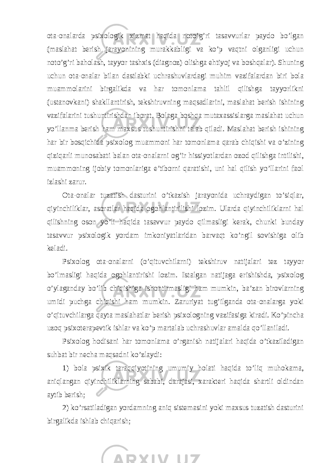ota-onalarda psixologik xizmat haqida noto’g’ri tasavvurlar paydo bo’lgan (maslahat berish jarayonining murakkabligi va ko’p vaqtni olganligi uchun noto’g’ri baholash, tayyor tashxis (diagnoz) olishga ehtiyoj va boshqalar). Shuning uchun ota-onalar bilan dastlabki uchrashuvlardagi muhim vazifalardan biri bola muammolarini birgalikda va har tomonlama tahlil qilishga tayyorlikni (ustanovkani) shakllantirish, tekshiruvning maqsadlarini, maslahat berish ishining vazifalarini tushuntirishdan iborat. Bolaga boshqa mutaxassislarga maslahat uchun yo’llanma berish ham maxsus tushuntirishni talab qiladi. Maslahat berish ishining har bir bosqichida psixolog muammoni har tomonlama qarab chiqishi va o’zining qiziqarli munosabati balan ota-onalarni og’ir hissiyotlardan ozod qilishga intilishi, muammoning ijobiy tomonlariga e’tiborni qaratishi, uni hal qilish yo’llarini faol izlashi zarur. Ota-onalar tuzatish dasturini o’tkazish jarayonida uchraydigan to’siqlar, qiyinchiliklar, asoratlar haqida ogohlantirilishi lozim. Ularda qiyinchiliklarni hal qilishning oson yo’li haqida tasavvur paydo qilmasligi kerak, chunki bunday tasavvur psixologik yordam imkoniyatlaridan barvaqt ko’ngil sovishiga olib keladi. Psixolog ota-onalarni (o’qituvchilarni) tekshiruv natijalari tez tayyor bo’lmasligi haqida ogohlantirishi lozim. Istalgan natijaga erishishda, psixolog o’ylaganday bo’lib chiqishiga ishontirmasligi ham mumkin, ba’zan birovlarning umidi puchga chiqishi ham mumkin. Zaruriyat tug’ilganda ota-onalarga yoki o’qituvchilarga qayta maslahatlar berish psixologning vazifasiga kiradi. Ko’pincha uzoq psixoterapevtik ishlar va ko’p martalab uchrashuvlar amalda qo’llaniladi. Psixolog hodisani har tomonlama o’rganish natijalari haqida o’tkaziladigan suhbat bir necha maqsadni ko’zlaydi: 1) bola psixik taraqqiyotining umumiy holati haqida to’liq muhokama, aniqlangan qiyinchiliklarning sababi, darajasi, xarakteri haqida shartli oldindan aytib berish; 2) ko’rsatiladigan yordamning aniq sistemasini yoki maxsus tuzatish dasturini birgalikda ishlab chiqarish; 