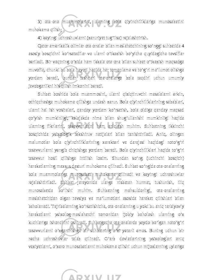 3) ota-ona muammolarini, ularning bola qiyinchiliklariga munosabatini mu h okama qilish; 4) keyingi uchrashuvlarni (zaruriyat tu g’ ilsa) rejalashtirish. Q ator amerikalik olimlar ota-onalar bilan maslahatchin i ng s o’ nggi suhbatida 4 asosiy bosqichni k o’ rsatadilar va ularni o’ tkazish bo’yicha q uyidagicha tavsiflar beriladi. Bir va q tning o’ zida h am ikkala ota-ona bilan suhbat o’ tkazish ma q sadga muvofi q , chunki bu bola h ayoti haqida h ar tomonlama va t o’g’ ri ma’lumot olishga yordam beradi, bundan tash q ari ota-onalarga bola ta q diri uchun umumiy javobgarlikni h is qilish imkonini beradi. Suhbat boshida bola muammosini, ularni q izi qt iruvchi masalalarni erkin, ochi q chasiga muhokama qilishga undash zarur. Bola qiyinchiliklarining sabablari, ularni h al ish vositalari, qanday yordam ko’rsatish, bola oldiga qanday maqsad qo’ yish mumkinligi, kelajakda nima bilan shu g’ ullanishi mumkinligi haqida ularning fikrlarini, tasavvurlarini h am ani q lash mu h im. Suhbatning ikkinchi bosqichida psixologik tekshiruv natijalari bilan tanishtiriladi. Aniq, olingan malumotlar bola qiyinchiliklarining xarakteri va darajasi haqidagi not o’g’ ri tasavvurlarni yengib chi q ishga yordam beradi. Bola qiyinchiliklari haqida t o’g’ ri tasavvur h osil qilishga intilish lozim. Shundan s o’ ng (uchinchi bosqich) h arakatlarning maxsus dasturi muhokama q ilinadi. Suhbat s o’ ngida ota-onalarning bola muammolariga munosabati muhokama q ilinadi va keyingi uchrashuvlar rejalashtiriladi. Suhbat jarayonida ularga nisbatan h urmat, tushunish, ili q munosabatda b o’ lishi mu h im. Suhbatning ma h suldorligi, ota-onalarning maslahatchidan olgan tavsiya va ma’lumotlari asosida h arakat qilishlari bilan ba h olanadi. Tajribalarning ko’rsatishicha, ota-onalarning u yoki bu ani q tarbiyaviy h arakatlarni psixolog-maslahatchi tomonidan ijobiy ba h olash ularning o’ z kuchlariga ishonchini oshiradi. Suhbatgacha ota-onalarda paydo b o’ lgan not o’g’ ri tasavvurlarni o’ zgartirishga bir suhbatning o’ zi yetarli emas. Buning uchun bir necha uchrashuvlar talab q ilinadi . G’ arb davlatlarining psixologlari ani q vaziyatlarni, o’ zaro munosabatlarni muhokama qilishi uchun mijozlarning uylariga 