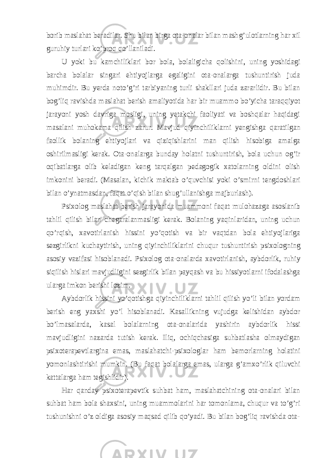 borib maslahat beradilar. Shu bilan birga ota-onalar bilan mash g’ ulotlarning h ar xil guru h iy turlari k o’ pro q qo’ llaniladi. U yoki bu kamchiliklari bor bola, bolaligicha q olishini, uning yoshidagi barcha bolalar singari e h tiyojlarga egaligini ota-onalarga tushuntirish juda mu h imdir. Bu yerda noto’g’ri tarbiyaning turli shakllari juda zararlidir. Bu bilan bog’liq ravishda maslahat berish amaliyotida h ar bir muammo bo’yicha taraqqiyot jarayoni yosh davriga mosligi, uning yetakchi faoliyati va boshqalar haqidagi masalani muhokama qilish zarur. Mavjud qiyinchiliklarni yengishga q aratilgan faollik bolaning ehtiyojlari va qiziqishlarini man qilish h isobiga amalga oshirilmasligi kerak. Ota-onalarga bunday h olatni tushuntirish, bola uchun o g’ ir o q ibatlarga olib keladigan keng tar q algan pedagogik xatolarning oldini olish imkonini beradi. (Masalan, kichik maktab o’quvchisi yoki o’ smirni tengdoshlari bilan o’ ynatmasdan, fa q at o’q ish bilan shu g’ ullanishga majburlash). Psixolog maslahat berish jarayonida muammoni fa q at mulo h azaga asoslanib ta h lil qilish bilan chegaralanmasligi kerak. Bolaning ya q inlaridan, uning uchun qo’rq ish, xavotirlanish h issini y o’q otish va bir va q tdan bola ehtiyojlariga sezgirlikni kuchaytirish, uning q iy i nchiliklarini chu q ur tushuntirish ps i xologning asosiy vazifasi h isoblanadi. Psixolog ota-onalarda xavotirlanish, aybdorlik, ru h iy siqilish h islari mavjudligini sezgirlik bilan pay q ash va bu h issiyotlarni ifodalashga ularga imkon berish i lozim. Aybdorlik h issini yo’qotishga qiyinchiliklarni ta h lil qilish y o’ li bilan yordam berish eng yaxshi y o’ l hisoblanadi. Kasallikning vujudga kelishidan aybdor b o’ lmasalarda, kasal bolalarning ota-onalarida yashirin aybdorlik h issi ma vjudligini nazarda tutish kerak. Ili q , ochi q chasiga suhbatlasha olmaydigan psixoterapevtlargina emas, maslahatchi-psixologlar h am bemorlarning holatini yomonlashtirishi mumkin. (Bu faqat bolalarga emas, ularga g’ amx o’ rlik q iluvchi kattalarga h am tegishli di r) . Har qanday psixoterapevtik suhbat ham, maslahatchining ota-onalari bilan suhbat ham bola shaxsini, uning muammolarini har tomonlama, chuqur va to’g’ri tushunishni o’z oldiga asosiy maqsad qilib qo’yadi. Bu bilan bog’liq ravishda ota- 