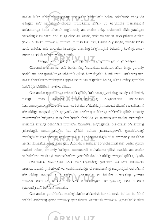 onalar bilan ishlashda quyidagi tavsiyalar bildiriladi: bolani tekshirish chog’ida olingan aniq natijalarni chuqur muhokama qilish- bu ko’pincha maslahatchi xulosalariga katta ishonch tug’diradi; ota-onalar aniq, tushunarli tilda yozilgan psixologik xulosani qo’llariga olishlari kerak, yoki xulosa va tavsiyalarni o’zlari yozib olishlari mumkin, chunki bu maslahat natijalarini o’ylashga, xulosalardan kelib chiqib, aniq choralar izlashga, ularning to’g’riligini bolaning keyingi xulq- atvorida tekshirishga imkon beradi. Oilaga psixologik yordam va o ta-onalar guruhlari bilan ishlash Ota-onalar bilan ish olib borishning individual shakllari bilan birga guruhiy shakli ota-ona guruhlariga rahbarlik qilish ham foydali hisoblanadi. Bolaning ota- onasi shaxslararo muloqotda qiynalishini tan olganlari holda, ular bunday guruhlar tarkibiga kiritilishi tavsiya etiladi. Ota-onalar guruhlariga rahbarlik qilish, bola taraqqiyotining asosiy dalillarini, ularga mos ravishda munosabatlarning o’zgarishini ota-onalar tushunmaganliklarida ota-onalar va bolalar o’rtasidagi munosabatlarni yaxshilashni o’z oldiga maqsad qilib qo’yadi. Ota-onalar guruhlariga rahbarlik qilish xususiy muammolar bo’yicha maslahat berish shaklida va maxsus ota-onalar treninglari shaklida amalga oshirilishi mumkin. Zaruriyat tug’ilganda, ota-onalar o’zlarining psixologik muammolarini hal qilishi uchun psixoterapevtik guruhlardagi mashg’ulotlarga tavsiya etish mumkin, bunday mashg’ulotlar ommaviy maslahat berish doirasida keng tarqalgan. Alohida masalalar bo’yicha maslahat berish guruh azolari uchun, umumiy bo’lgan, munozarali muhokama qilish asosida ota-onalar va bolalar o’rtasidagi munosabatlarni yaxshilashni o’z oldiga maqsad qilib qo’yadi. Ota-onalar treninglari bola xulq-atvoridagi yashirin ma’noni tushunish asosida ularning hissiyoti va kechinmalariga ota-onalarning sezgirligini oshirishni o’z oldiga maqsad qilib qo’yadi. Ota-onalar va bolalar o’rtasidagi yomon munosabatlarning sababi bolalikda o’zlashtirgan tarbiyaning xato illatlari (stereotiplari) bo’lishi mumkin. Ota-onalar guruhlarida mashg’ulotlar o’tkazish har xil turda bo’lsa, bu ishni tashkil etishning qator umumiy qoidalarini ko’rsatish mumkin. Amerikalik olim 