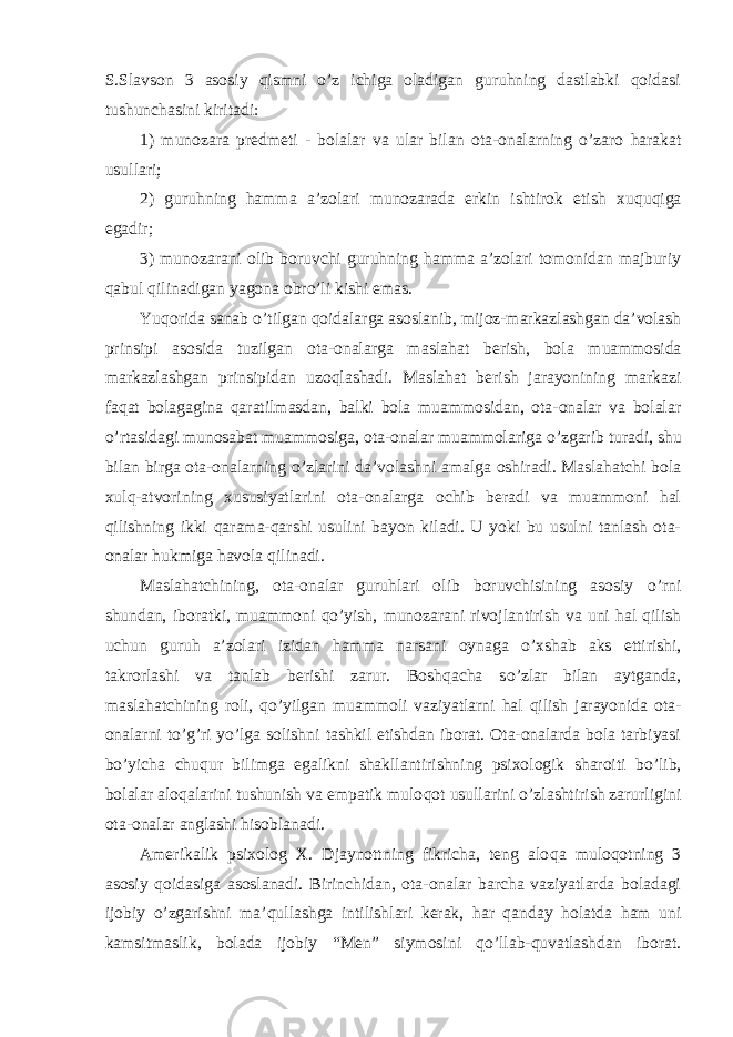 S.Slavson 3 asosiy qismni o’z ichiga oladigan guruhning dastlabki qoidasi tushunchasini kiritadi: 1) munozara predmeti - bolalar va ular bilan ota-onalarning o’ zaro harakat usullari; 2) guruhning hamma a’zolari munozarada erkin ishtirok etish xu q u q iga egadir; 3) munozarani olib boruvchi guruhning hamma a’zolari tomonidan majburiy q abul q ilinadigan yagona obr o’ li kishi emas. Yu q orida sanab o’ tilgan q oidalarga asoslanib, mijoz-markazlashgan da’volash prinsipi asosida tuzilgan ota-onalarga ma s la h at berish, bola muammosida markazlashgan prinsipidan uzo q lashadi. Masla h at berish jarayonining markazi faqat bolagagina q aratilmasdan, balki bola muammosidan, ota-onalar va bolalar o’ rtasidagi munosabat muammosiga, ota-onalar muammolariga o’ zgarib turadi, shu bilan birga ota-onalarning o’ zlarini da’volashni amalga oshiradi. Maslahatchi bola xulq-atvorining xususiyatlarini ota-onalarga ochib beradi va muammoni hal qilishning ikki q arama- q arshi usulini bayon kiladi. U yoki bu usulni tanlash ota- onalar h ukmiga h avola q ilinadi. Maslahatchining, ota-onalar guruhlari olib boruvchisining asosiy o’ rni shundan, iboratki, muammoni qo’ yish, munozarani rivojlantirish va uni hal qilish uchun guruh a’zolari izidan ham m a narsani oynaga o’ xshab aks ettirishi, takrorlashi va tanlab berishi zarur. Boshqacha s o’ zlar bilan aytganda, maslahatchining roli, qo’ yilgan muammoli vaziyatlarni hal qilish jarayonida ota- onalarni to’g’ri yo’lga solishni tashkil etishdan iborat. Ota-onalarda bola tarbiyasi bo’yicha chuqur bilimga egalikni shakllantirishning psixologik sharoiti b o’ lib, bolalar alo q alarini tushunish va empatik mulo qo t usullarini o’ zlashtirish zarurligini ota-onalar anglashi hisoblanadi. Amerikalik psixolog X. Djaynottning fikricha, teng alo q a muloqotning 3 asosiy q oidasiga asoslanadi. Birinchidan, ota-onalar barcha vaziyatlarda boladagi ijobiy o’zgarishni ma’ q ullashga intilishlari kerak, har qanday holatda ham uni kamsitmaslik, bolada ijobiy “ Men ” siymo si ni qo’ llab- q uvatlashdan iborat. 