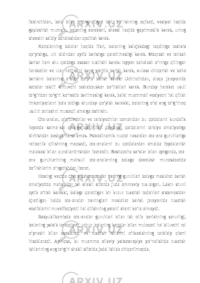 Ikkinchidan, bola bilan uning q ilgan ishi, bu ishning o q ibati, vaziyat haqida gaplashish mumkin, bolaning xarakteri, shaxsi haqida gapirmaslik kerak, uning shaxsini salbiy baholashda n q ochish kerak. Kattalarning bolalar haqida fikri, bolaning kelajakdagi ta q dir i ga tashxis qo’ yishga, uni oldindan aytib berishga q aratilmasli gi kerak. Ma q tash va tanbe h berish ham shu q oidaga asosan tuzilishi kerak: tayyor baholash o’ rniga q ilingan harakatlar va ular natijasini keng yoritib berish kerak, xulosa chi q arish va baho berishni bolaning o’ ziga qo’ yib berish kerak. Uchinchidan, al oq a jarayonida kattalar taklif kirituvchi tashabbuskor b o’ lishlari kerak. Bunday harakat usuli to’g’ridan-to’g’ri ko’rsatib berilmasligi kerak, balki muammoli vaziyatni hal qilish imkoniyatlarni bola oldiga shunday qo’ yish kerakki, bolaning o’ zi eng to’g’riro q usulni tanlashni musta q il amalga oshirsin. Ota-onalar, o’qituvchilar va tarbiyachilar tomonidan bu q oidalarni kundalik h ayotda ketma-ket amalga oshirilishi davolash q oidalarini tarbiya amaliyotiga kiritishdan boshqa narsa emas. Psixodinamik nu q tai nazardan ota-ona guruhlariga ra h barlik qilishning maqsadi, ota-onalarni bu q oidalardan amalda foydalanish malakasi bilan q urollantirishdan iboratdir. Boshqacha s o’ zlar bilan aytganda, ota- ona guruhlarining ma h suli ota-onalarni ng bolaga davolash munosabatida b o’ lish lari ni o’ rgatishdan iborat. H ozirgi va q tda chet elda ota-onalar trening guruhlari bolaga maslahat berish amaliyotida ma h suldor ish shakli sifatida juda omm a viy tus olgan. Lekin shuni aytib o’ tish kerakki, bolaga q aratilgan bir butun tuzatish tadbirlari sistemasidan ajratilgan h olda ota-onalar treninglar i maslahat berish jarayonida tuzatish vazifalarini muvaffa q iyatli hal qilishning yetarli sharti b o’ la olmaydi. Respublikamizda ota-onalar guruhlari bilan ish olib borishning zarurligi, bolaning psixik taraqqiyoti uchun bolaning kattalar bilan muloqot i hal kiluvchi rol o’ ynashi bilan asoslanadi va tuzatish ishlarini o’ tkazishning tarkibiy q ismi hisoblanadi. Ayni q sa , bu muammo oilaviy psixoterapiya y o’ nalishida tuzatish ishlarining eng to’g’ri shakli sifatida jadal ishlab chi q arilmo q da. 