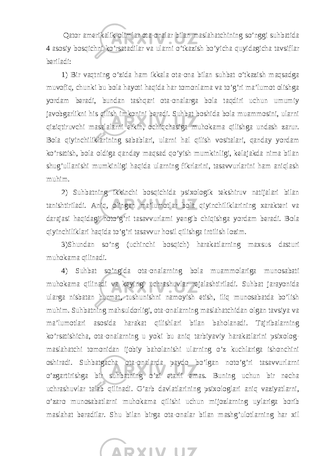   Qator amerikalik olimlar ota-onalar bilan maslahatchining so’nggi suhbatida 4 asosiy bosqichni ko’rsatadilar va ularni o’tkazish bo’yicha quyidagicha tavsiflar beriladi: 1) Bir vaqtning o’zida ham ikkala ota-ona bilan suhbat o’tkazish maqsadga muvofiq, chunki bu bola hayoti haqida har tomonlama va to’g’ri ma’lumot olishga yordam beradi, bundan tashqari ota-onalarga bola taqdiri uchun umumiy javobgarlikni his qilish imkonini beradi. Suhbat boshida bola muammosini, ularni qiziqtiruvchi masalalarni erkin, ochiqchasiga muhokama qilishga undash zarur. Bola qiyinchiliklarining sabablari, ularni hal qilish vositalari, qanday yordam ko’rsatish, bola oldiga qanday maqsad qo’yish mumkinligi, kelajakda nima bilan shug’ullanishi mumkinligi haqida ularning fikrlarini, tasavvurlarini ham aniqlash muhim. 2) Suhbatning ikkinchi bosqichida psixologik tekshiruv natijalari bilan tanishtiriladi. Aniq, olingan ma’lumotlar bola qiyinchiliklarining xarakteri va darajasi haqidagi noto’g’ri tasavvurlami yengib chiqishga yordam beradi. Bola qiyinchiliklari haqida to’g’ri tasavvur hosil qilishga intilish lozim. 3)Shundan so’ng (uchinchi bosqich) harakatlarning maxsus dasturi muhokama qilinadi. 4) Suhbat so’ngida ota-onalarning bola muammolariga munosabati muhokama qilinadi va keyingi uchrashuvlar rejalashtiriladi. Suhbat jarayonida ularga nisbatan hurmat, tushunishni namoyish etish, iliq munosabatda bo’lish muhim. Suhbatning mahsuldorligi, ota-onalarning maslahatchidan olgan tavsiya va ma’lumotlari asosida harakat qilishlari bilan baholanadi. Tajribalarning ko’rsatishicha, ota-onalarning u yoki bu aniq tarbiyaviy harakatlarini psixolog- maslahatchi tomonidan ijobiy baholanishi ularning o’z kuchlariga ishonchini oshiradi. Suhbatgacha ota-onalarda paydo bo’lgan noto’g’ri tasavvurlarni o’zgartirishga bir suhbatning o’zi etarli emas. Buning uchun bir necha uchrashuvlar talab qilinadi. G’arb davlatlarining psixologlari aniq vaziyatlarni, o’zaro munosabatlarni muhokama qilishi uchun mijozlarning uylariga borib maslahat beradilar. Shu bilan birga ota-onalar bilan mashg’ulotlarning har xil 