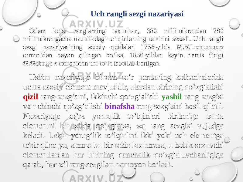 Uch rangli sezgi nazariyasi Odam ko’zi ranglarning taxminan, 380 millimikrondan 780 millimikrongacha uzunlikdagi to’lqinlarning ta’sirini sezadi. Uch rangli sezgi nazariyasining asosiy qoidalari 1756-yilda M.V.Lomonosov tomonidan bayon qilingan bo’lsa, 1856-yildan keyin nemis fizigi G.Gelmgols tomonidan uni to’la isbotlab berilgan. Ushbu nazariyaga binoan to’r pardaning kolbachalarida uchta asosiy element mavjuddir, ulardan birining qo’zg’alishi qizil rang sezgisini, ikkinchi qo’zg’alishi yashil rang sezgisi va uchinchi qo’zg’alishi binafsha rang sezgisini hosil qiladi. Nazariyaga ko’ra yoruqlik to’lqinlari birdaniga uchta elementni bir xilda qo’zg’atsa, oq rang sezgisi vujudga keladi. Lekin yorug’lik to’lqinlari ikki yoki uch elementga ta&#39;sir qilsa-yu, ammo bu bir tekis kechmasa, u holda sezuvchi elementlardan har birining qanchalik qo’zg’aluvchanligiga qarab, har xil rang sezgilari namoyon bo’ladi. 