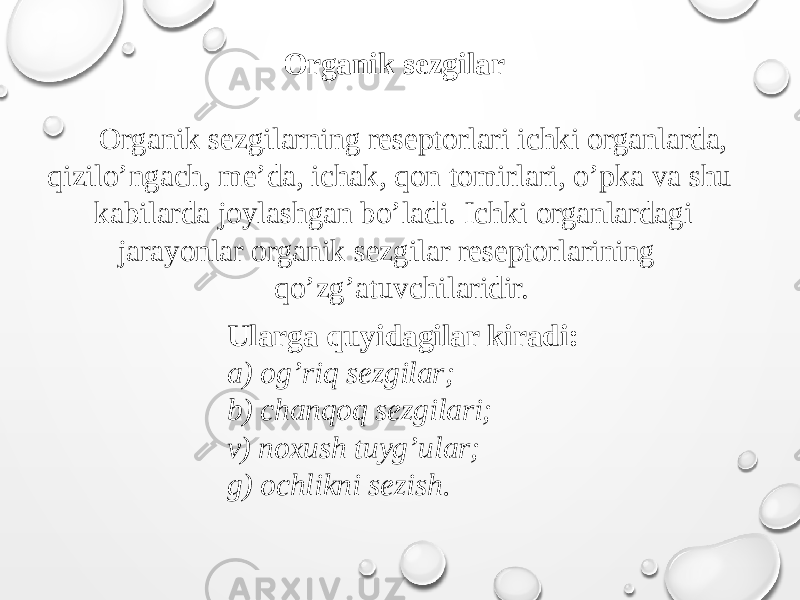 Organik sezgilar Organik sezgilarning reseptorlari ichki organlarda, qizilo’ngach, me’da, ichak, qon tomirlari, o’pka va shu kabilarda joylashgan bo’ladi. Ichki organlardagi jarayonlar organik sezgilar reseptorlarining qo’zg’atuvchilaridir. Ularga quyidagilar kiradi: a) og’riq sezgilar; b) chanqoq sezgilari; v) noxush tuyg’ular; g) ochlikni sezish. 