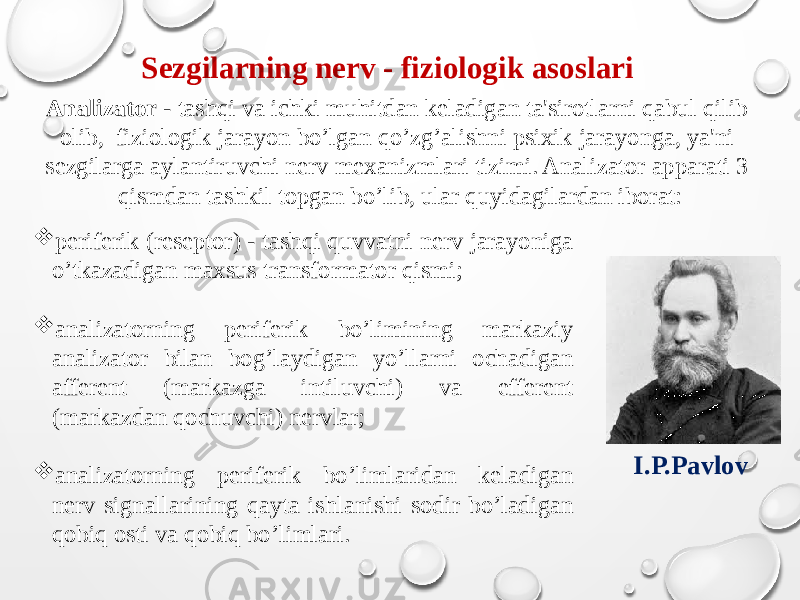 Sezgilarning nerv - fiziologik asoslari Analizator - tashqi va ichki muhitdan keladigan ta&#39;sirotlarni qabul qilib olib, fiziologik jarayon bo’lgan qo’zg’alishni psixik jarayonga, ya&#39;ni sezgilarga aylantiruvchi nerv mexanizmlari tizimi. Analizator apparati 3 qismdan tashkil topgan bo’lib, ular quyidagilardan iborat: I.P.Pavlov  periferik (reseptor) - tashqi quvvatni nerv jarayoniga o’tkazadigan maxsus transformator qismi;  analizatorning periferik bo’limining markaziy analizator bilan bog’laydigan yo’llarni ochadigan afferent (markazga intiluvchi) va efferent (markazdan qochuvchi) nervlar;  analizatorning periferik bo’limlaridan keladigan nerv signallarining qayta ishlanishi sodir bo’ladigan qobiq osti va qobiq bo’limlari. 