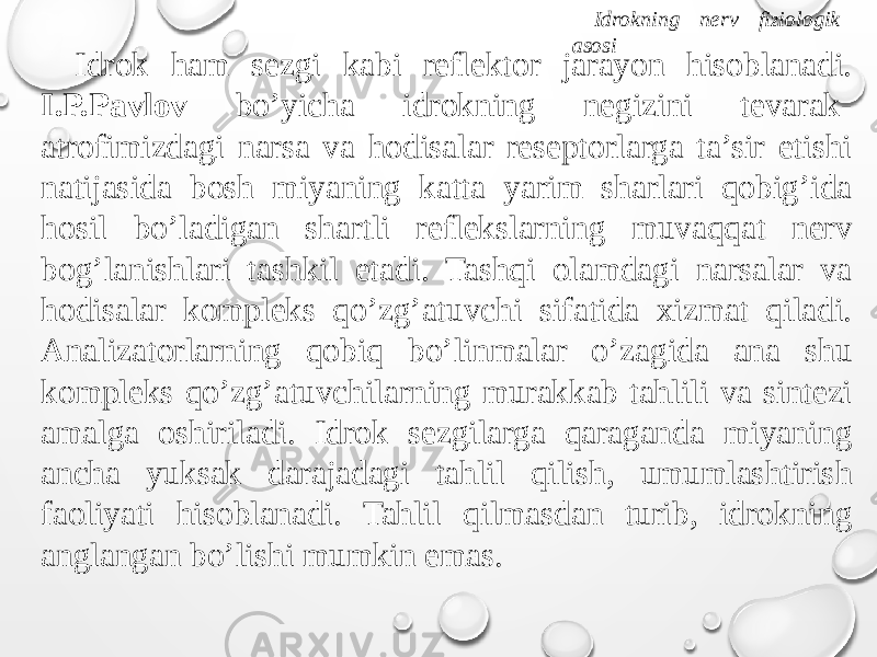 Idrokning nerv fiziologik asosi Idrok ham sezgi kabi reflektor jarayon hisoblanadi. I.P.Pavlov bo’yicha idrokning negizini tevarak- atrofimizdagi narsa va hodisalar reseptorlarga ta’sir etishi natijasida bosh miyaning katta yarim sharlari qobig’ida hosil bo’ladigan shartli reflekslarning muvaqqat nerv bog’lanishlari tashkil etadi. Tashqi olamdagi narsalar va hodisalar kompleks qo’zg’atuvchi sifatida xizmat qiladi. Analizatorlarning qobiq bo’linmalar o’zagida ana shu kompleks qo’zg’atuvchilarning murakkab tahlili va sintezi amalga oshiriladi. Idrok sezgilarga qaraganda miyaning ancha yuksak darajadagi tahlil qilish, umumlashtirish faoliyati hisoblanadi. Tahlil qilmasdan turib, idrokning anglangan bo’lishi mumkin emas. 