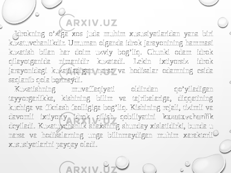 Idrokning o’ziga xos juda muhim xususiyatlaridan yana biri kuzatuvchanlikdir. Umuman olganda idrok jarayonining hammasi kuzatish bilan har doim uzviy bog’liq. Chunki odam idrok qilayotganida nimanidir kuzatadi. Lekin ixtiyorsiz idrok jarayonidagi kuzatiladigan narsa va hodisalar odamning esida saqlanib qola bermaydi. Kuzatishning muvaffaqiyati oldindan qo’yiladigan tayyorgarlikka, kishining bilim va tajribalariga, diqqatining kuchiga va fikrlash faolligiga bog’liq. Kishining rejali, tizimli va davomli ixtiyoriy idrok qilish qobiliyatini kuzatuvchanlik deyiladi. Kuzatuvchanlik shaxsning shunday xislatidirki, bunda u narsa va hodisalarning unga bilinmaydigan muhim xarakterli xususiyatlarini payqay oladi. 