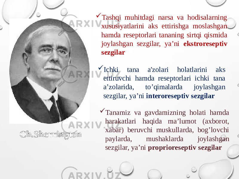 Ch.Sherrington  Tashqi muhitdagi narsa va hodisalarning xususiyatlarini aks ettirishga moslashgan hamda reseptorlari tananing sirtqi qismida joylashgan sezgilar, ya’ni ekstroreseptiv sezgilar  Ichki tana a&#39;zolari holatlarini aks ettiruvchi hamda reseptorlari ichki tana a’zolarida, to’qimalarda joylashgan sezgilar, ya’ni interoreseptiv sezgilar  Tanamiz va gavdamizning holati hamda harakatlari haqida ma’lumot (axborot, xabar) beruvchi muskullarda, bog’lovchi paylarda, mushaklarda joylashgan sezgilar, ya’ni proprioreseptiv sezgilar 