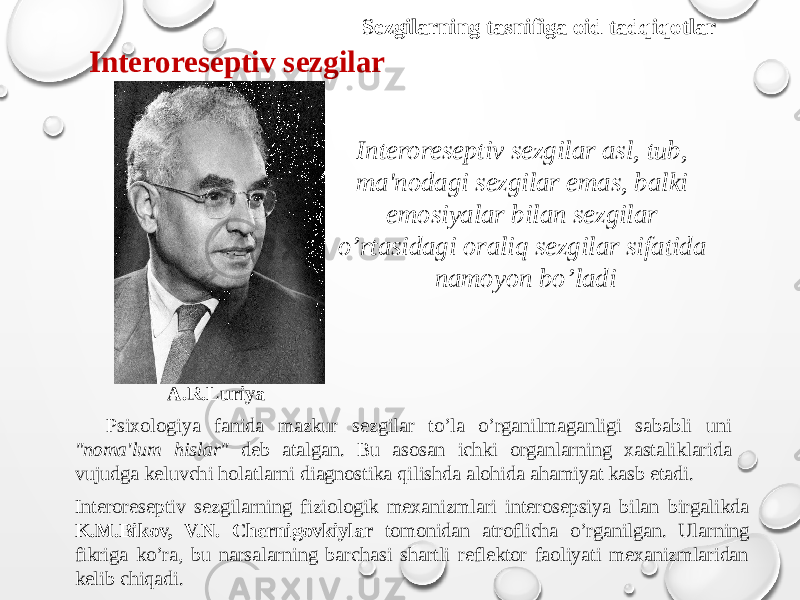 Sezgilarning tasnifiga oid tadqiqotlar Interoreseptiv sezgilar A.R.Luriya Interoreseptiv sezgilar asl, tub, ma&#39;nodagi sezgilar emas, balki emosiyalar bilan sezgilar o’rtasidagi oraliq sezgilar sifatida namoyon bo’ladi Psixologiya fanida mazkur sezgilar to’la o’rganilmaganligi sababli uni &#34;noma&#39;lum hislar&#34; deb atalgan. Bu asosan ichki organlarning xastaliklarida vujudga keluvchi holatlarni diagnostika qilishda alohida ahamiyat kasb etadi. Interoreseptiv sezgilarning fiziologik mexanizmlari interosepsiya bilan birgalikda K.M.Bikov, V.N. Chernigovkiylar tomonidan atroflicha o’rganilgan. Ularning fikriga ko’ra, bu narsalarning barchasi shartli reflektor faoliyati mexanizmlaridan kelib chiqadi. 