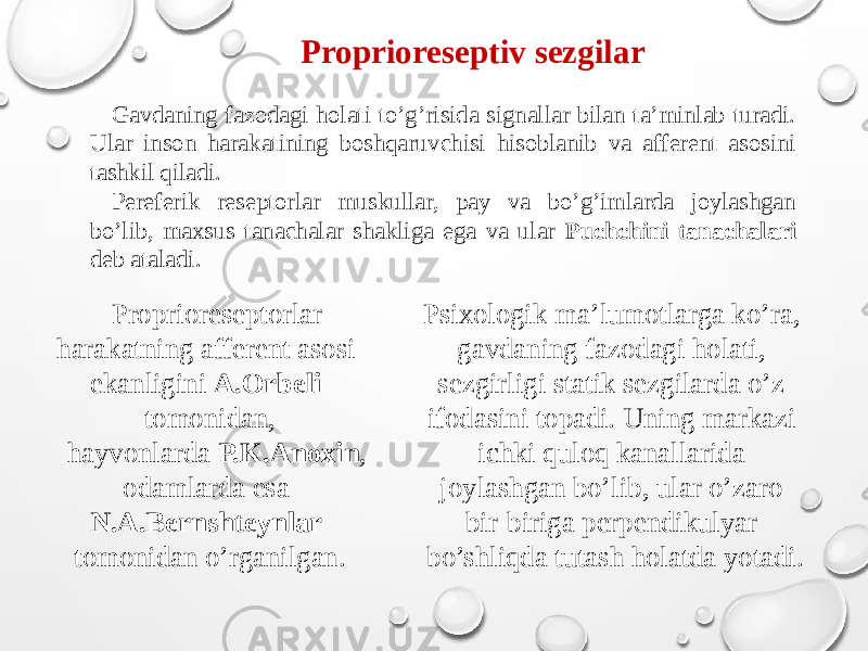 Proprioreseptiv sezgilar Gavdaning fazodagi holati to’g’risida signallar bilan ta’minlab turadi. Ular inson harakatining boshqaruvchisi hisoblanib va afferent asosini tashkil qiladi. Pereferik reseptorlar muskullar, pay va bo’g’imlarda joylashgan bo’lib, maxsus tanachalar shakliga ega va ular Puchchini tanachalari deb ataladi. Proprioreseptorlar harakatning afferent asosi ekanligini A.Orbeli tomonidan, hayvonlarda P.K.Anoxin , odamlarda esa N.A.Bernshteynlar tomonidan o’rganilgan. Psixologik ma’lumotlarga ko’ra, gavdaning fazodagi holati, sezgirligi statik sezgilarda o’z ifodasini topadi. Uning markazi ichki quloq kanallarida joylashgan bo’lib, ular o’zaro bir-biriga perpendikulyar bo’shliqda tutash holatda yotadi. 