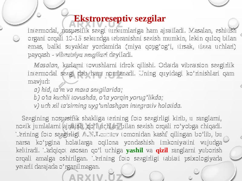 Ekstroreseptiv sezgilar intermodal, nospesifik sezgi turkumlariga ham ajratiladi. Masalan, eshitish organi orqali 10-15 sekundga tebranishni sezish mumkin, lekin quloq bilan emas, balki suyaklar yordamida (miya qopg’og’i, tirsak, tizza uchlari) payqash - vibratsiya sezgilari deyiladi. Masalan, karlarni tovushlarni idrok qilishi. Odatda vibratsion sezgirlik intermodal sezgi deb ham nomlanadi. Uning quyidagi ko’rinishlari qam mavjud: a) hid, ta&#39;m va maza sezgilarida; b) o’ta kuchli tovushda, o’ta yorqin yorug’likda; v) uch xil ta&#39;sirning uyg’unlashgan integrativ holatida. Sezgining nospesifik shakliga terining foto sezgirligi kirib, u ranglarni, nozik jumlalarni ajratish, qo’l uchlari bilan sezish orqali ro’yobga chiqadi. Terining foto sezgirligi A.N.Leontev tomonidan kashf qilingan bo’lib, bu narsa ko’pgina holatlarga oqilona yondashish imkoniyatini vujudga keltiradi. Tadqiqot asosan qo’l uchiga yashil va qizil ranglarni yuborish orqali amalga oshirilgan. Terining foto sezgirligi tabiati psixologiyada yetarli darajada o’rganilmagan. 