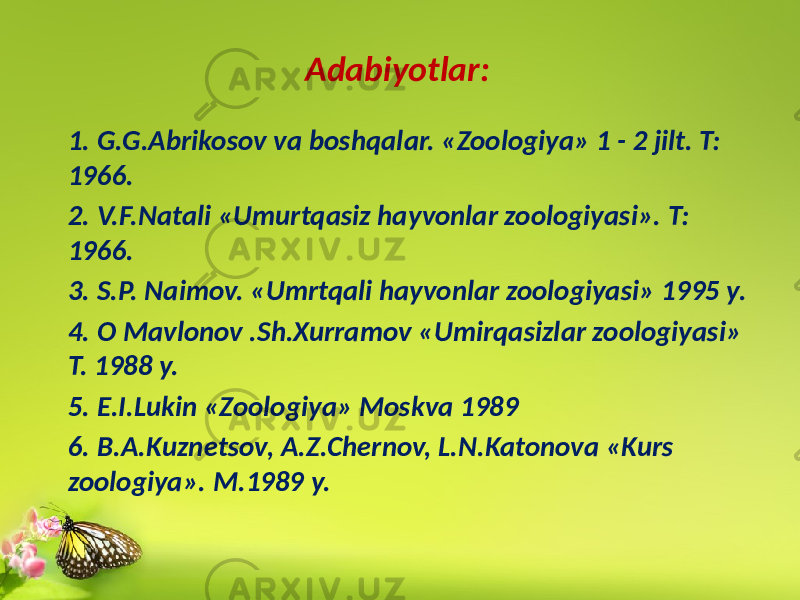 Adabiyоtlar: 1. G.G.Abrikosov va boshqalar. «Zoologiya» 1 - 2 jilt. T: 1966. 2. V.F.Natali «Umurtqasiz hayvonlar zoologiyasi». T: 1966. 3. S.P. Naimov. «Umrtqali hayvonlar zoologiyasi» 1995 y. 4. O Mavlonov .Sh.Xurramov «Umirqasizlar zoologiyasi» T. 1988 y. 5. E.I.Lukin «Zoologiya» Moskva 1989 6. B.А.Kuznеtsov, A.Z.Chеrnov, L.N.Katonova «Kurs zoologiya». M.1989 y. 