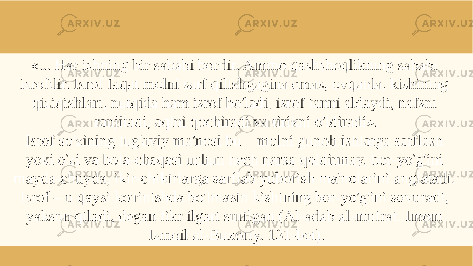 «... Har ishning bir sababi bordir. Ammo qashshoqlikning sababi isrofdir. Isrof faqat molni sarf qilishgagina emas, ovqatda, kishining qiziqishlari, nutqida ham isrof bo&#39;ladi, isrof tanni aldaydi, nafsni ranjitadi, aqlni qochiradi va tirikni o&#39;ldiradi». Isrof so&#39;zining lug&#39;aviy ma&#39;nosi bu – molni gunoh ishlarga sarflash yoki o&#39;zi va bola-chaqasi uchun hech narsa qoldirmay, bor-yo&#39;g&#39;ini mayda-chuyda, ikir-chikirlarga sarflab yuborish ma&#39;nolarini anglatadi. Isrof – u qaysi ko&#39;rinishda bo&#39;lmasin kishining bor-yo&#39;g&#39;ini sovuradi, yakson qiladi, degan fikr ilgari surilgan (Al-adab al-mufrat. Imom Ismoil al-Buxoriy. 131-bet). 