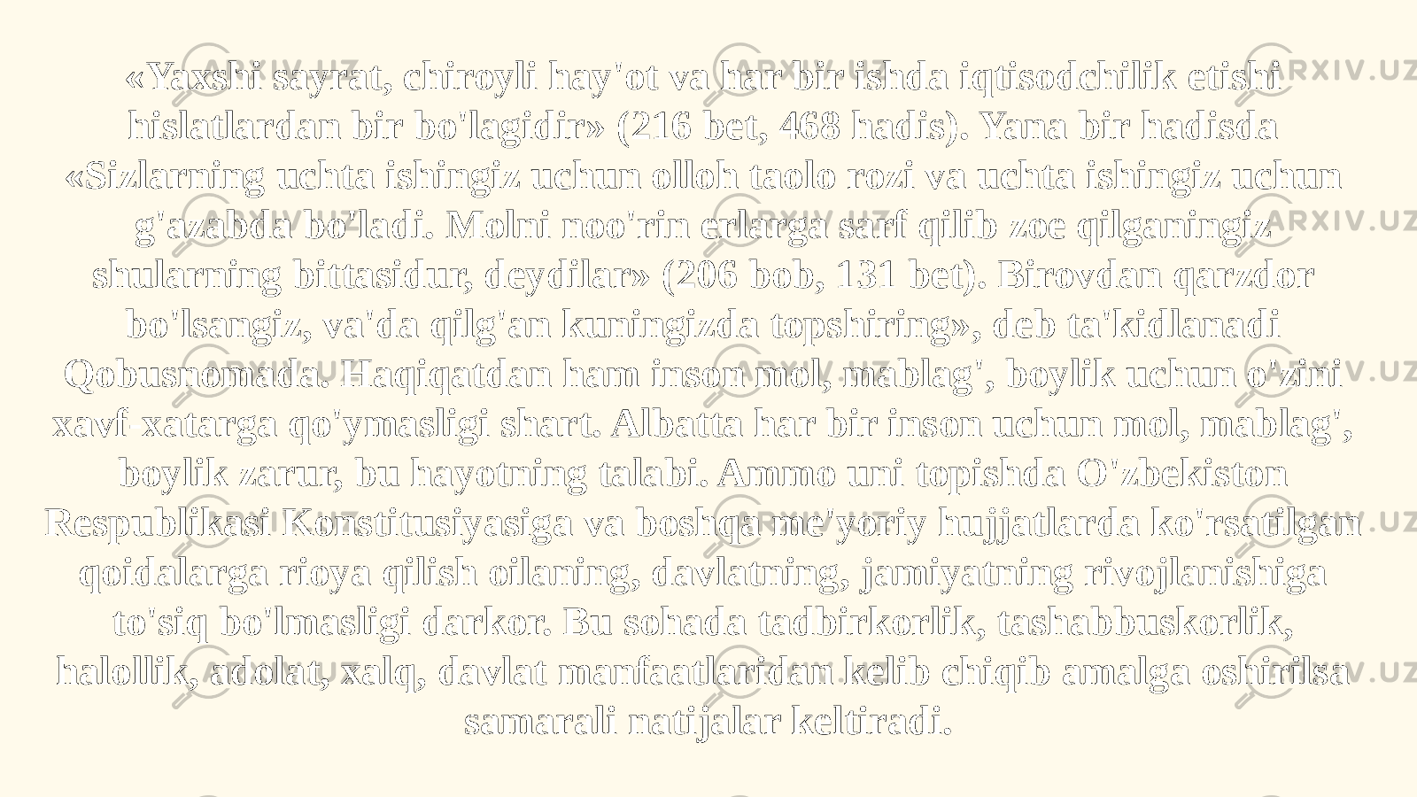 «Yaxshi sayrat, chiroyli hay&#39;ot va har bir ishda iqtisodchilik etishi hislatlardan bir bo&#39;lagidir» (216 bet, 468 hadis). Yana bir hadisda «Sizlarning uchta ishingiz uchun olloh taolo rozi va uchta ishingiz uchun g&#39;azabda bo&#39;ladi. Molni noo&#39;rin erlarga sarf qilib zoe qilganingiz shularning bittasidur, deydilar» (206 bob, 131 bet). Birovdan qarzdor bo&#39;lsangiz, va&#39;da qilg&#39;an kuningizda topshiring», deb ta&#39;kidlanadi Qobusnomada. Haqiqatdan ham inson mol, mablag&#39;, boylik uchun o&#39;zini xavf-xatarga qo&#39;ymasligi shart. Albatta har bir inson uchun mol, mablag&#39;, boylik zarur, bu hayotning talabi. Ammo uni topishda O&#39;zbekiston Respublikasi Konstitusiyasiga va boshqa me&#39;yoriy hujjatlarda ko&#39;rsatilgan qoidalarga rioya qilish oilaning, davlatning, jamiyatning rivojlanishiga to&#39;siq bo&#39;lmasligi darkor. Bu sohada tadbirkorlik, tashabbuskorlik, halollik, adolat, xalq, davlat manfaatlaridan kelib chiqib amalga oshirilsa samarali natijalar keltiradi. 