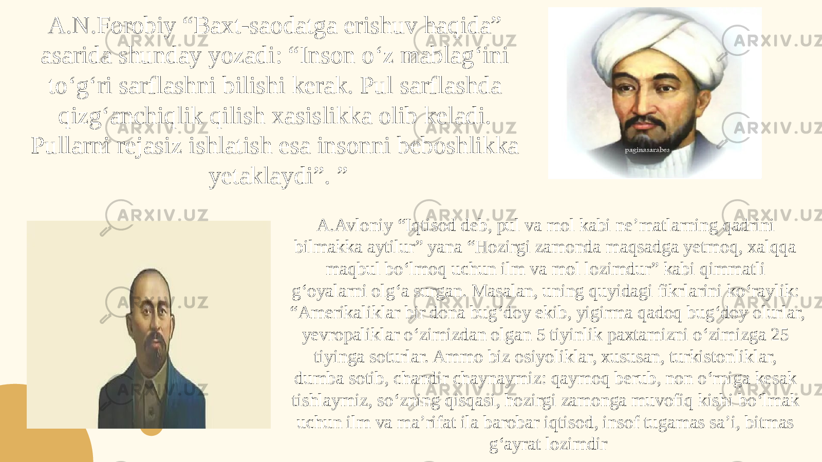 A.N.Forobiy “Baxt-saodatga erishuv haqida” asarida shunday yozadi: “Inson o‘z mablag‘ini to‘g‘ri sarflashni bilishi kerak. Pul sarflashda qizg‘anchiqlik qilish xasislikka olib keladi. Pullarni rejasiz ishlatish esa insonni beboshlikka yetaklaydi”. ” A.Avloniy “Iqtisod deb, pul va mol kabi ne’matlarning qadrini bilmakka aytilur” yana “Hozirgi zamonda maqsadga yetmoq, xalqqa maqbul bo‘lmoq uchun ilm va mol lozimdur” kabi qimmatli g‘oyalarni olg‘a surgan. Masalan, uning quyidagi fikrlarini ko‘raylik: “Amerikaliklar bir dona bug‘doy ekib, yigirma qadoq bug‘doy olurlar, yevropaliklar o‘zimizdan olgan 5 tiyinlik paxtamizni o‘zimizga 25 tiyinga soturlar. Ammo biz osiyoliklar, xususan, turkistonliklar, dumba sotib, chandir chaynaymiz: qaymoq berub, non o‘rniga kesak tishlaymiz, so‘zning qisqasi, hozirgi zamonga muvofiq kishi bo‘lmak uchun ilm va ma’rifat ila barobar iqtisod, insof tugamas sa’i, bitmas g‘ayrat lozimdir 