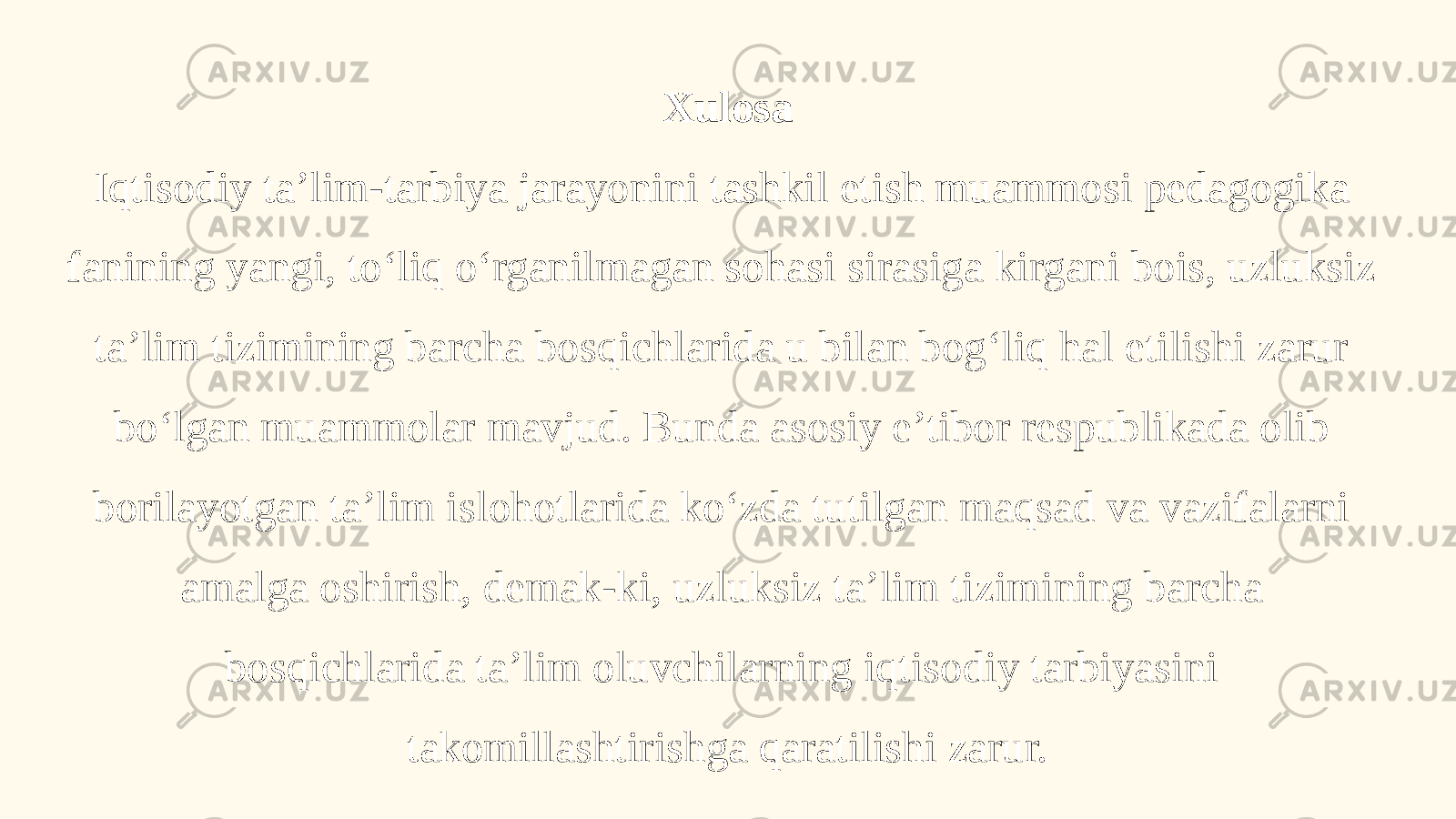 Xulosa Iqtisodiy ta’lim-tarbiya jarayonini tashkil etish muammosi pedagogika fanining yangi, to‘liq o‘rganilmagan sohasi sirasiga kirgani bois, uzluksiz ta’lim tizimining barcha bosqichlarida u bilan bog‘liq hal etilishi zarur bo‘lgan muammolar mavjud. Bunda asosiy e’tibor respublikada olib borilayotgan ta’lim islohotlarida ko‘zda tutilgan maqsad va vazifalarni amalga oshirish, demak-ki, uzluksiz ta’lim tizimining barcha bosqichlarida ta’lim oluvchilarning iqtisodiy tarbiyasini takomillashtirishga qaratilishi zarur. 