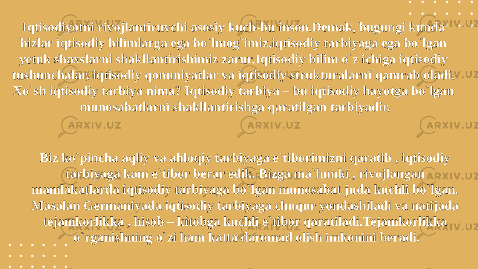 Iqtisodiyotni rivojlantiruvchi asosiy kuch-bu inson.Demak, bugungi kunda bizlar iqtisodiy bilimlarga ega bo`lmog`imiz,iqtisodiy tarbiyaga ega bo`lgan yetuk shaxslarni shakllantirishimiz zarur.Iqtisodiy bilim o`z ichiga iqtisodiy tushunchalar, iqtisodiy qonuniyatlar va iqtisodiy strukturalarni qamrab oladi. Xo`sh iqtisodiy tarbiya nima? Iqtisodiy tarbiya – bu iqtisodiy hayotga bo`lgan munosabatlarni shakllantirishga qaratilgan tarbiyadir. Biz ko`pincha aqliy va ahloqiy tarbiyaga e`tiborimizni qaratib , iqtisodiy tarbiyaga kam e`tibor berar edik. Bizga ma`lumki , rivojlangan mamlakatlarda iqtisodiy tarbiyaga bo`lgan munosabat juda kuchli bo`lgan. Masalan Germaniyada iqtisodiy tarbiyaga chuqur yondashiladi va natijada tejamkorlikka , hisob – kitobga kuchli e`tibor qaratiladi.Tejamkorlikka o`rganishning o`zi ham katta daromad olish imkonini beradi. 