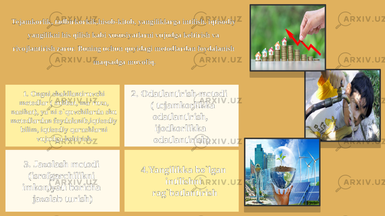 Tejamkorlik, tadbirkorkik,hisob-kitob, yangiliklarga intilish, iqtisodiy yangilikni his qilish kabi xususiyatlarni vujudga keltirish va rivojlantirish zarur. Buning uchun quyidagi metodlardan foydalanish maqsadga muvofiq. 1. Ongni shakllantiruvchi metodlar ( suhbat, ma`ruza, nasihat), ya`ni o`quvchilarda shu metodlardan foydalanib,iqtisodiy bilim, iqtisodiy qarashlarni vujudga keltirish. 2. Odatlantirish metodi ( tejamkorlikka odatlantirish, ijodkorlikka odatlantirish) 3. Jazolash metodi (isrofgarchilikni imkoniyati boricha jazolab turish) 4.Yangilikka bo`lgan intilishni rag`batlantirish 