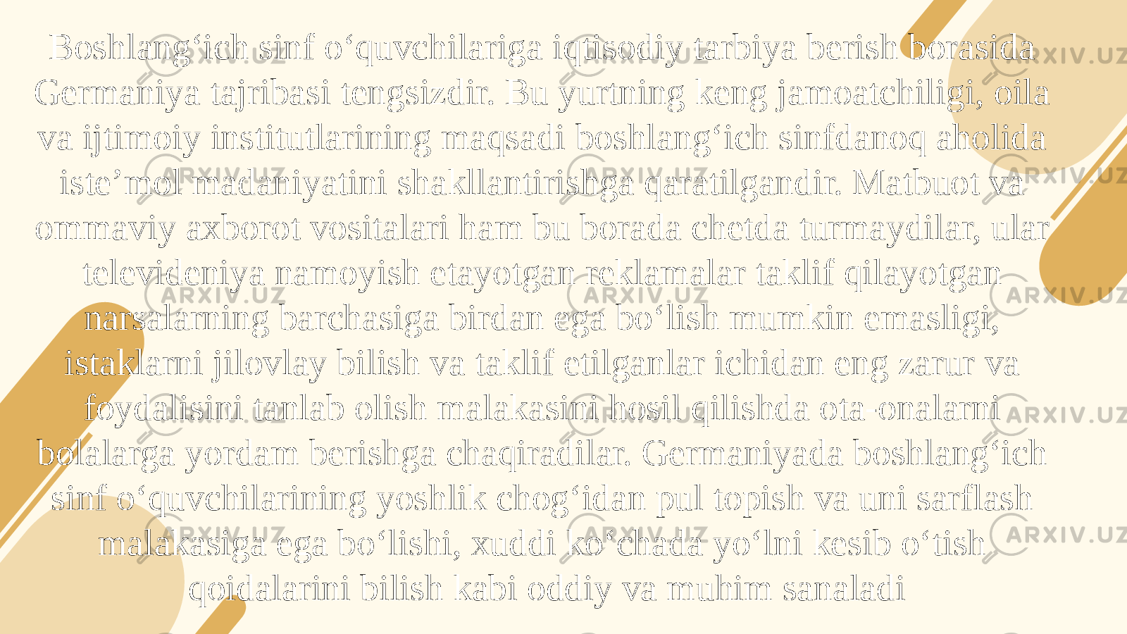 Boshlang‘ich sinf o‘quvchilariga iqtisodiy tarbiya berish borasida Germaniya tajribasi tengsizdir. Bu yurtning keng jamoatchiligi, oila va ijtimoiy institutlarining maqsadi boshlang‘ich sinfdanoq aholida iste’mol madaniyatini shakllantirishga qaratilgandir. Matbuot va ommaviy axborot vositalari ham bu borada chetda turmaydilar, ular televideniya namoyish etayotgan reklamalar taklif qilayotgan narsalarning barchasiga birdan ega bo‘lish mumkin emasligi, istaklarni jilovlay bilish va taklif etilganlar ichidan eng zarur va foydalisini tanlab olish malakasini hosil qilishda ota-onalarni bolalarga yordam berishga chaqiradilar. Germaniyada boshlang‘ich sinf o‘quvchilarining yoshlik chog‘idan pul topish va uni sarflash malakasiga ega bo‘lishi, xuddi ko‘chada yo‘lni kesib o‘tish qoidalarini bilish kabi oddiy va muhim sanaladi 