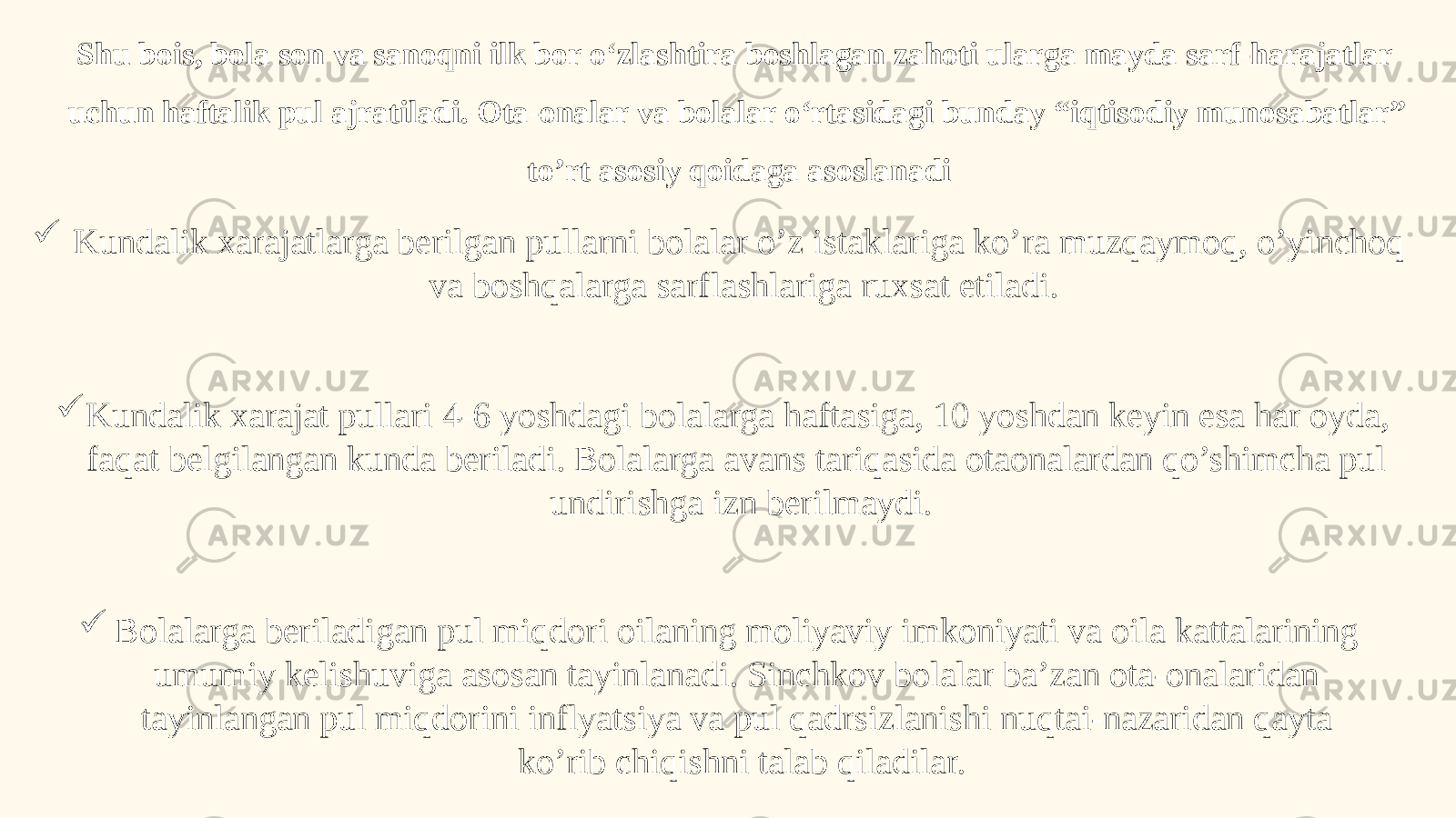 Shu bois, bola son va sanoqni ilk bor o‘zlashtira boshlagan zahoti ularga mayda sarf-harajatlar uchun haftalik pul ajratiladi. Ota-onalar va bolalar o‘rtasidagi bunday “iqtisodiy munosabatlar” to’rt asosiy qoidaga asoslanadi  Kundalik xarajatlarga berilgan pullarni bolalar o’z istaklariga ko’ra muzqaymoq, o’yinchoq va boshqalarga sarflashlariga ruxsat etiladi.  Kundalik xarajat pullari 4-6 yoshdagi bolalarga haftasiga, 10 yoshdan keyin esa har oyda, faqat belgilangan kunda beriladi. Bolalarga avans tariqasida otaonalardan qo’shimcha pul undirishga izn berilmaydi.  Bolalarga beriladigan pul miqdori oilaning moliyaviy imkoniyati va oila kattalarining umumiy kelishuviga asosan tayinlanadi. Sinchkov bolalar ba’zan ota-onalaridan tayinlangan pul miqdorini inflyatsiya va pul qadrsizlanishi nuqtai-nazaridan qayta ko’rib chiqishni talab qiladilar. 