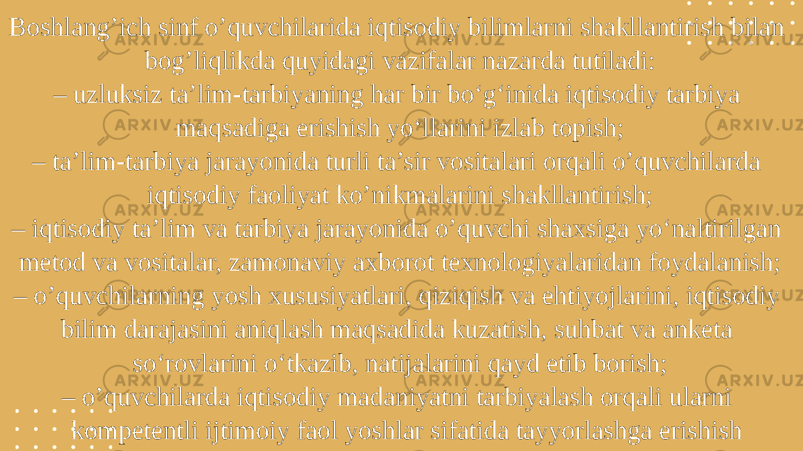 Boshlang’ich sinf o’quvchilarida iqtisodiy bilimlarni shakllantirish bilan bog’liqlikda quyidagi vazifalar nazarda tutiladi: – uzluksiz ta’lim-tarbiyaning har bir bo‘g‘inida iqtisodiy tarbiya maqsadiga erishish yo‘llarini izlab topish; – ta’lim-tarbiya jarayonida turli ta’sir vositalari orqali o’quvchilarda iqtisodiy faoliyat ko’nikmalarini shakllantirish; – iqtisodiy ta’lim va tarbiya jarayonida o’quvchi shaxsiga yo‘naltirilgan metod va vositalar, zamonaviy axborot texnologiyalaridan foydalanish; – o’quvchilarning yosh xususiyatlari, qiziqish va ehtiyojlarini, iqtisodiy bilim darajasini aniqlash maqsadida kuzatish, suhbat va anketa so‘rovlarini o‘tkazib, natijalarini qayd etib borish; – o’quvchilarda iqtisodiy madaniyatni tarbiyalash orqali ularni kompetentli ijtimoiy faol yoshlar sifatida tayyorlashga erishish 