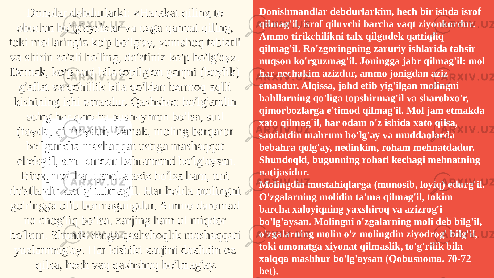 2022Donolar debdurlarki: «Harakat qiling to obodon bo&#39;lg&#39;aysizlar va ozga qanoat qiling, toki mollaringiz ko&#39;p bo&#39;lg&#39;ay, yumshoq tabiatli va shirin so&#39;zli bo&#39;ling, do&#39;stiniz ko&#39;p bo&#39;lg&#39;ay». Demak, ko&#39;p ranj bila topilg&#39;on ganjni (boylik) g&#39;aflat va qohillik bila qo&#39;ldan bermoq aqlli kishining ishi emasdur. Qashshoq bo&#39;lg&#39;andin so&#39;ng har qancha pushaymon bo&#39;lsa, sud (foyda) qilmaydur. Demak, moling barqaror bo&#39;lguncha mashaqqat ustiga mashaqqat chekg&#39;il, sen bundan bahramand bo&#39;lg&#39;aysan. Biroq mol har qancha aziz bo&#39;lsa ham, uni do&#39;stlardin darig&#39; tutmag&#39;il. Har holda molingni go&#39;ringga olib bormagungdur. Ammo daromad na chog&#39;liq bo&#39;lsa, xarjing ham ul miqdor bo&#39;lsun. Shunda senga qashshoqlik mashaqqati yuzlanmag&#39;ay. Har kishiki xarjini daxlidin oz qilsa, hech vaq qashshoq bo&#39;lmag&#39;ay. Donishmandlar debdurlarkim, hech bir ishda isrof qilmag&#39;il, isrof qiluvchi barcha vaqt ziyonkordur. Ammo tirikchilikni talx qilgudek qattiqliq qilmag&#39;il. Ro&#39;zgoringning zaruriy ishlarida tahsir nuqson ko&#39;rguzmag&#39;il. Joningga jabr qilmag&#39;il: mol har nechakim azizdur, ammo jonigdan aziz emasdur. Alqissa, jahd etib yig&#39;ilgan molingni bahllarning qo&#39;liga topshirmag&#39;il va sharobxo&#39;r, qimorbozlarga e&#39;timod qilmag&#39;il. Mol jam etmakda xato qilmag&#39;il, har odam o&#39;z ishida xato qilsa, saodatdin mahrum bo&#39;lg&#39;ay va muddaolarda bebahra qolg&#39;ay, nedinkim, roham mehnatdadur. Shundoqki, bugunning rohati kechagi mehnatning natijasidur. Molingdin mustahiqlarga (munosib, loyiq) edurg&#39;il. O&#39;zgalarning molidin ta&#39;ma qilmag&#39;il, tokim barcha xaloyiqning yaxshiroq va azizrog&#39;i bo&#39;lg&#39;aysan. Molingni o&#39;zgalarning moli deb bilg&#39;il, o&#39;zgalarning molin o&#39;z molingdin ziyodrog&#39; bilg&#39;il, toki omonatga xiyonat qilmaslik, to&#39;g&#39;rilik bila xalqqa mashhur bo&#39;lg&#39;aysan (Qobusnoma. 70-72 bet). 