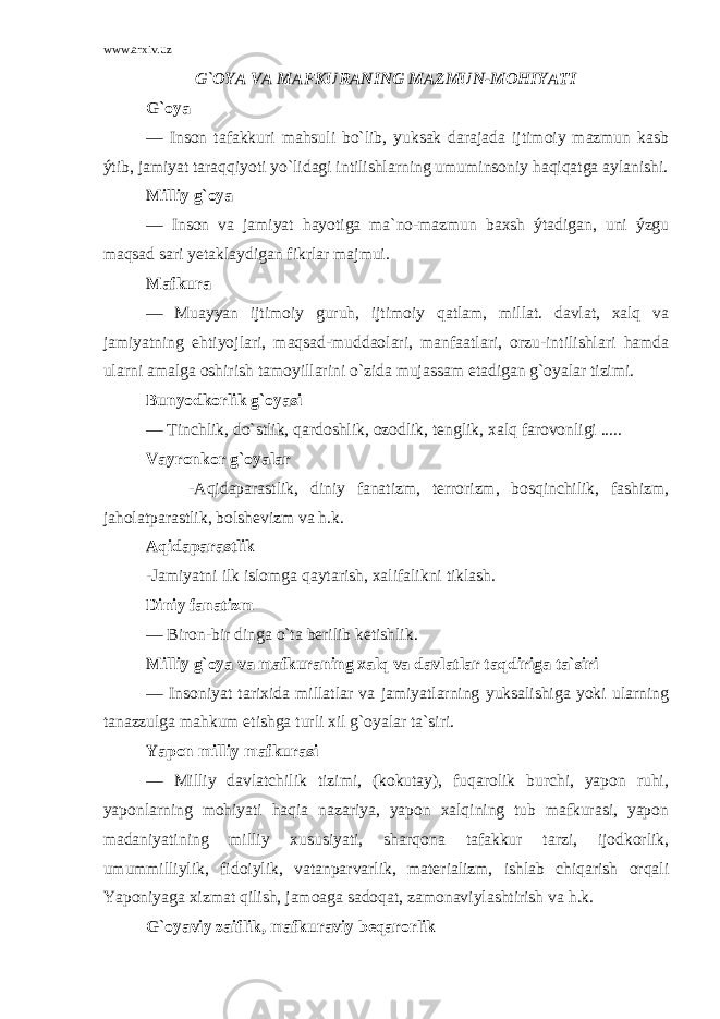 www.arxiv.uz G`OYA VA MAFKURANING MAZMUN-MOHIYATI G`oya — Inson tafakkuri mahsuli bo`lib, yuksak darajada ijtimoiy mazmun kasb ýtib, jamiyat taraqqiyoti yo`lidagi intilishlarning umuminsoniy haqiqatga aylanishi. Milliy g`oya — Inson va jamiyat hayotiga ma`no-mazmun baxsh ýtadigan, uni ýzgu maqsad sari yetaklaydigan fikrlar majmui. Mafkura — Muayyan ijtimoiy guruh, ijtimoiy qatlam, millat. davlat, xalq va jamiyatning ehtiyojlari, maqsad-muddaolari, manfaatlari, orzu-intilishlari hamda ularni amalga oshirish tamoyillarini o`zida mujassam etadigan g`oyalar tizimi. Bunyodkorlik g`oyasi — Tinchlik, do`stlik, qardoshlik, ozodlik, tenglik, xalq farovonligi ..... Vayronkor g`oyalar -Aqidaparastlik, diniy fanatizm, terrorizm, bosqinchilik, fashizm, jaholatparastlik, bolshevizm va h.k. Aqidaparastlik -Jamiyatni ilk islomga qaytarish, xalifalikni tiklash. Diniy fanatizm — Biron-bir dinga o`ta berilib ketishlik. Milliy g`oya va mafkuraning xalq va davlatlar taqdiriga ta`siri — Insoniyat tarixida millatlar va jamiyatlarning yuksalishiga yoki ularning tanazzulga mahkum etishga turli xil g`oyalar ta`siri. Yapon milliy mafkurasi — Milliy davlatchilik tizimi, (kokutay), fuqarolik burchi, yapon ruhi, yaponlarning mohiyati haqia nazariya, yapon xalqining tub mafkurasi, yapon madaniyatining milliy xususiyati, sharqona tafakkur tarzi, ijodkorlik, umummilliylik, fidoiylik, vatanparvarlik, materializm, ishlab chiqarish orqali Yaponiyaga xizmat qilish, jamoaga sadoqat, zamonaviylashtirish va h.k. G`oyaviy zaiflik, mafkuraviy beqarorlik 