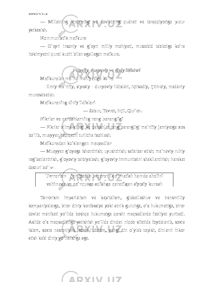 www.arxiv.uz — Millatning birdamligi va davlatning qudrati va taraqqiyotiga putur yetkazish. Kommunistik mafkura — G`ayri insoniy va g`ayri milliy mohiyati, mustabid tabiatiga ko`ra hokimyatni qurol kuchi bilan egallagan mafkura. Falsafiy, dunyoviy va diniy ildizlari Mafkuralar ma`no mohiyatiga ko`ra — Ilmiy-ma`rifiy, siyosiy - dunyoviy ildizlari, iqtisodiy, ijtimoiy, madaniy munosabatlar. Mafkuraning diniy ildizlari — Zabur, Tavrot, Injil, Qur`on. Fikrlar va qarashlarning rang-barangligi — Fikrlar xilma-xilligi va qarashlar rang-barangligi ma`rifiy jamiyatga xos bo`lib, muayyan haqiqatni turlicha izohlash. Mafkuradan ko`zlangan maqsadlar — Muayyan g`oyaga ishontirish; uyushtirish; safarbar etish; ma`naviy-ruhiy rag`batlantirish, g`oyaviy tarbiyalash; g`oyaviy immunitetni shakllantirish; harakat dasturi bo` lishi. Terrorizm - jamiyatda beqarorlik o`rnatish hamda aholini vahimaga va qo`rquvga solishga qaratilgan siyosiy kurash Terrorizm imperializm va kapitalizm, globallashuv va transmilliy kompaniyalarga, biror diniy konfessiya yoki etnik guruhga, o`z hukumatiga, biror davlat manfaati yo`lida boshqa hukumatga qarshi maqsadlarda faoliyat yuritadi. Aslida o`z maqsadlariga yetishish yo`lida dindan niqob sifatida foydalanib, soxta islom, soxta nasroniylik, soxta iudaizm, yangi din o`ylab topish, dinlarni inkor etish kabi diniy yo`nalishga ega. 